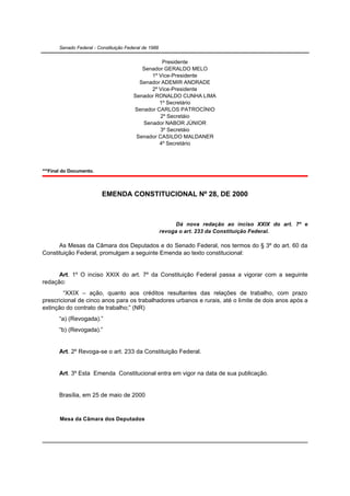 Senado Federal - Constituição Federal de 1988


                                                   Presidente
                                           Senador GERALDO MELO
                                              1º Vice-Presidente
                                          Senador ADEMIR ANDRADE
                                              2º Vice-Presidente
                                        Senador RONALDO CUNHA LIMA
                                                 1º Secretário
                                        Senador CARLOS PATROCÍNIO
                                                  2º Secretáio
                                           Senador NABOR JÚNIOR
                                                  3º Secretáio
                                         Senador CASILDO MALDANER
                                                 4º Secretário




***Final do Documento.



                          EMENDA CONSTITUCIONAL Nº 28, DE 2000



                                                             Dá nova redação ao inciso XXIX do art. 7º e
                                                       revoga o art. 233 da Constituição Federal.

      As Mesas da Câmara dos Deputados e do Senado Federal, nos termos do § 3º do art. 60 da
Constituição Federal, promulgam a seguinte Emenda ao texto constitucional:


      Art. 1º O inciso XXIX do art. 7º da Constituição Federal passa a vigorar com a seguinte
redação:
        “XXIX – ação, quanto aos créditos resultantes das relações de trabalho, com prazo
prescricional de cinco anos para os trabalhadores urbanos e rurais, até o limite de dois anos após a
extinção do contrato de trabalho;” (NR)
       “a) (Revogada).”
       “b) (Revogada).”


       Art. 2º Revoga-se o art. 233 da Constituição Federal.


       Art. 3º Esta Emenda Constitucional entra em vigor na data de sua publicação.


       Brasília, em 25 de maio de 2000



       Mesa da Câmara dos Deputados
 