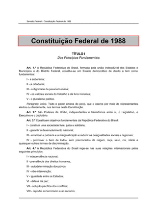 Senado Federal - Constituição Federal de 1988




          Constituição Federal de 1988
                                               TÍTULO I
                                     Dos Princípios Fundamentais


      Art. 1.º A República Federativa do Brasil, formada pela união indissolúvel dos Estados e
Municípios e do Distrito Federal, constitui-se em Estado democrático de direito e tem como
fundamentos:
      I - a soberania;
      II - a cidadania;
      III - a dignidade da pessoa humana;
      IV - os valores sociais do trabalho e da livre iniciativa;
      V - o pluralismo político.
       Parágrafo único. Todo o poder emana do povo, que o exerce por meio de representantes
eleitos ou diretamente, nos termos desta Constituição.
     Art. 2.º São Poderes da União, independentes e harmônicos entre si, o Legislativo, o
Executivo e o Judiciário.
      Art. 3.º Constituem objetivos fundamentais da República Federativa do Brasil:
      I - construir uma sociedade livre, justa e solidária;
      II - garantir o desenvolvimento nacional;
      III - erradicar a pobreza e a marginalização e reduzir as desigualdades sociais e regionais;
      IV - promover o bem de todos, sem preconceitos de origem, raça, sexo, cor, idade e
quaisquer outras formas de discriminação.
      Art. 4.º A República Federativa do Brasil rege-se nas suas relações internacionais pelos
seguintes princípios:
      I - independência nacional;
      II - prevalência dos direitos humanos;
      III - autodeterminação dos povos;
      IV - não-intervenção;
      V - igualdade entre os Estados;
      VI - defesa da paz;
      VII - solução pacífica dos conflitos;
      VIII - repúdio ao terrorismo e ao racismo;
 