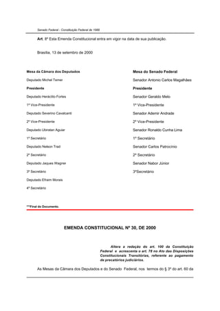 Senado Federal - Constituição Federal de 1988


       Art. 8º Esta Emenda Constitucional entra em vigor na data de sua publicação.


       Brasília, 13 de setembro de 2000




Mesa da Câmara dos Deputados                                             Mesa do Senado Federal

Deputado Michel Temer                                                    Senador Antonio Carlos Magalhães

Presidente                                                               Presidente

Deputado Heráclito Fortes                                                Senador Geraldo Melo

1º Vice-Presidente                                                       1º Vice-Presidente

Deputado Severino Cavalcanti                                             Senador Ademir Andrade

2º Vice-Presidente                                                       2º Vice-Presidente

Deputado Ubiratan Aguiar                                                 Senador Ronaldo Cunha Lima

1º Secretário                                                            1º Secretário

Deputado Nelson Trad                                                     Senador Carlos Patrocínio

2º Secretário                                                            2º Secretário

Deputado Jaques Wagner                                                   Senador Nabor Júnior

3º Secretário                                                            3ºSecretário

Deputado Efraim Morais

4º Secretário




***Final do Documento.




                          EMENDA CONSTITUCIONAL Nº 30, DE 2000



                                                             Altera a redação do art. 100 da Constituição
                                                       Federal e acrescenta o art. 78 no Ato das Disposições
                                                       Constitucionais Transitórias, referente ao pagamento
                                                       de precatórios judiciários.

       As Mesas da Câmara dos Deputados e do Senado Federal, nos termos do § 3º do art. 60 da
 
