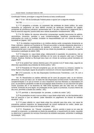 Senado Federal - Constituição Federal de 1988


Constituição Federal, promulgam a seguinte Emenda ao texto constitucional:
      Art. 1º O art. 100 da Constituição Federal passa a vigorar com a seguinte redação:
      “Art.100. ..............................................”
       “§ 1º É obrigatória a inclusão, no orçamento das entidades de direito público, de verba
necessária ao pagamento de seus débitos oriundos de sentenças transitadas em julgado,
constantes de precatórios judiciários, apresentados até 1º de julho, fazendo-se o pagamento até o
final do exercício seguinte, quando terão seus valores atualizados monetariamente.” (NR)
       “§ 1º-A Os débitos de natureza alimentícia compreendem aqueles decorrentes de salários,
vencimentos, proventos, pensões e suas complementações, benefícios previdenciários e
indenizações por morte ou invalidez, fundadas na responsabilidade civil, em virtude de sentença
transitada em julgado.” (AC)*
       “§ 2º As dotações orçamentárias e os créditos abertos serão consignados diretamente ao
Poder Judiciário, cabendo ao Presidente do Tribunal que proferir a decisão exeqüenda determinar o
pagamento segundo as possibilidades do depósito, e autorizar, a requerimento do credor, e
exclusivamente para o caso de preterimento de seu direito de precedência, o seqüestro da quantia
necessária à satisfação do débito.”(NR)
       “§ 3º O disposto no caput deste artigo, relativamente à expedição de precatórios, não se
aplica aos pagamentos de obrigações definidas em lei como de pequeno valor que a Fazenda
Federal, Estadual, Distrital ou Municipal deva fazer em virtude de sentença judicial transitada em
julgado.”(NR)
       “§ 4º A lei poderá fixar valores distintos para o fim previsto no § 3º deste artigo, segundo as
diferentes capacidades das entidades de direito público.” (AC)
       “§ 5º O Presidente do Tribunal competente que, por ato comissivo ou omissivo, retardar ou
tentar frustrar a liquidação regular de precatório incorrerá em crime de responsabilidade.” (AC)
      Art. 2º É acrescido, no Ato das Disposições Constitucionais Transitórias, o art. 78, com a
seguinte redação:
        “Art. 78. Ressalvados os créditos definidos em lei como de pequeno valor, os de natureza
alimentícia, os de que trata o art. 33 deste Ato das Disposições Constitucionais Transitórias e suas
complementações e os que já tiverem os seus respectivos recursos liberados ou depositados em
juízo, os precatórios pendentes na data de promulgação desta Emenda e os que decorram de ações
iniciais ajuizadas até 31 de dezembro de 1999 serão liquidados pelo seu valor real, em moeda
corrente, acrescido de juros legais, em prestações anuais, iguais e sucessivas, no prazo máximo de
dez anos, permitida a cessão dos créditos.” (AC)
      “§ 1º É permitida a decomposição de parcelas, a critério do credor.” (AC)
       “§ 2º As prestações anuais a que se refere o caput deste artigo terão, se não liquidadas até o
final do exercício a que se referem, poder liberatório do pagamento de tributos da entidade
devedora.” (AC)
      “§ 3º O prazo referido no caput deste artigo fica reduzido para dois anos, nos casos de
precatórios judiciais originários de desapropriação de imóvel residencial do credor, desde que
comprovadamente único à época da imissão na posse.” (AC)
      “§ 4º O Presidente do Tribunal competente deverá, vencido o prazo ou em caso de
omissão no orçamento, ou preterição ao direito de precedência, a requerimento do credor, requisitar
ou determinar o seqüestro de recursos financeiros da entidade executada, suficientes à satisfação
da prestação.” (AC)
 