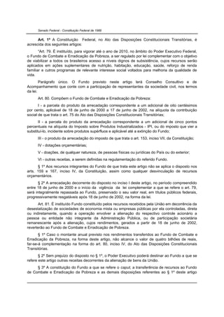 Senado Federal - Constituição Federal de 1988


      Art. 1º A Constituição Federal, no Ato das Disposições Constitucionais Transitórias, é
acrescida dos seguintes artigos:
       “Art. 79. É instituído, para vigorar até o ano de 2010, no âmbito do Poder Executivo Federal,
o Fundo de Combate e Erradicação da Pobreza, a ser regulado por lei complementar com o objetivo
de viabilizar a todos os brasileiros acesso a níveis dignos de subsistência, cujos recursos serão
aplicados em ações suplementares de nutrição, habitação, educação, saúde, reforço de renda
familiar e outros programas de relevante interesse social voltados para melhoria da qualidade de
vida.
        Parágrafo único. O Fundo previsto neste artigo terá Conselho Consultivo e de
Acompanhamento que conte com a participação de representantes da sociedade civil, nos termos
da lei.
      Art. 80. Compõem o Fundo de Combate e Erradicação da Pobreza:
       I - a parcela do produto da arrecadação correspondente a um adicional de oito centésimos
por cento, aplicável de 18 de junho de 2000 a 17 de junho de 2002, na alíquota da contribuição
social de que trata o art. 75 do Ato das Disposições Constitucionais Transitórias;
       II - a parcela do produto da arrecadação correspondente a um adicional de cinco pontos
percentuais na alíquota do Imposto sobre Produtos Industrializados - IPI, ou do imposto que vier a
substituí-lo, incidente sobre produtos supérfluos e aplicável até a extinção do Fundo;
      III - o produto da arrecadação do imposto de que trata o art. 153, inciso VII, da Constituição;
      IV - dotações orçamentárias;
      V - doações, de qualquer natureza, de pessoas físicas ou jurídicas do País ou do exterior;
      VI - outras receitas, a serem definidas na regulamentação do referido Fundo.
      § 1º Aos recursos integrantes do Fundo de que trata este artigo não se aplica o disposto nos
arts. 159 e 167, inciso IV, da Constituição, assim como qualquer desvinculação de recursos
orçamentários.
       § 2º A arrecadação decorrente do disposto no inciso I deste artigo, no período compreendido
entre 18 de junho de 2000 e o início da vigência da lei complementar a que se refere o art. 79,
será integralmente repassada ao Fundo, preservado o seu valor real, em títulos públicos federais,
progressivamente resgatáveis após 18 de junho de 2002, na forma da lei.
       Art. 81. É instituído Fundo constituído pelos recursos recebidos pela União em decorrência da
desestatização de sociedades de economia mista ou empresas públicas por ela controladas, direta
ou indiretamente, quando a operação envolver a alienação do respectivo controle acionário a
pessoa ou entidade não integrante da Administração Pública, ou de participação societária
remanescente após a alienação, cujos rendimentos, gerados a partir de 18 de junho de 2002,
reverterão ao Fundo de Combate e Erradicação de Pobreza.
       § 1º Caso o montante anual previsto nos rendimentos transferidos ao Fundo de Combate e
Erradicação da Pobreza, na forma deste artigo, não alcance o valor de quatro bilhões de reais,
far-se-á complementação na forma do art. 80, inciso IV, do Ato das Disposições Constitucionais
Transitórias.
       § 2º Sem prejuízo do disposto no § 1º, o Poder Executivo poderá destinar ao Fundo a que se
refere este artigo outras receitas decorrentes da alienação de bens da União.
     § 3º A constituição do Fundo a que se refere o caput, a transferência de recursos ao Fundo
de Combate e Erradicação da Pobreza e as demais disposições referentes ao § 1º deste artigo
 