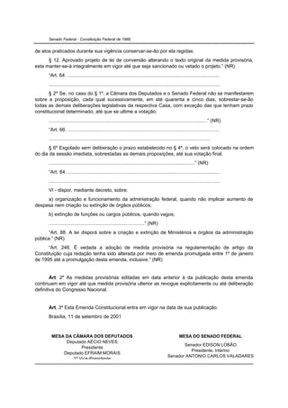 Senado Federal - Constituição Federal de 1988


de atos praticados durante sua vigência conservar-se-ão por ela regidas.
      § 12. Aprovado projeto de lei de conversão alterando o texto original da medida provisória,
esta manter-se-á integralmente em vigor até que seja sancionado ou vetado o projeto.” (NR)
      “Art. 64. .............................................................................................................
      ...........................................................................................................................
       § 2º Se, no caso do § 1º, a Câmara dos Deputados e o Senado Federal não se manifestarem
sobre a proposição, cada qual sucessivamente, em até quarenta e cinco dias, sobrestar-se-ão
todas as demais deliberações legislativas da respectiva Casa, com exceção das que tenham prazo
constitucional determinado, até que se ultime a votação.
      ..................................................................................................................” (NR)
      “Art. 66. .............................................................................................................
      ....................................................................................................................
       § 6º Esgotado sem deliberação o prazo estabelecido no § 4º, o veto será colocado na ordem
do dia da sessão imediata, sobrestadas as demais proposições, até sua votação final.
      .........................................................................................................” (NR)
      “Art. 84. .............................................................................................................
      ...........................................................................................................................
      VI - dispor, mediante decreto, sobre:
     a) organização e funcionamento da administração federal, quando não implicar aumento de
despesa nem criação ou extinção de órgãos públicos;
      b) extinção de funções ou cargos públicos, quando vagos;
      .....................................................................” (NR)
       “Art. 88. A lei disporá sobre a criação e extinção de Ministérios e órgãos da administração
pública.” (NR)
      “Art. 246. É vedada a adoção de medida provisória na regulamentação de artigo da
Constituição cuja redação tenha sido alterada por meio de emenda promulgada entre 1º de janeiro
de 1995 até a promulgação desta emenda, inclusive.” (NR)


        Art. 2º As medidas provisórias editadas em data anterior à da publicação desta emenda
continuam em vigor até que medida provisória ulterior as revogue explicitamente ou até deliberação
definitiva do Congresso Nacional.


      Art. 3º Esta Emenda Constitucional entra em vigor na data de sua publicação.
      Brasília, 11 de setembro de 2001


        MESA DA CÂMARA DOS DEPUTADOS                                                               MESA DO SENADO FEDERAL
             Deputado AÉCIO NEVES
                                                                                                  Senador EDISON LOBÃO
                    Presidente
                                                                                                     Presidente, Interino
            Deputado EFRAIM MORAIS
                                                                                           Senador ANTONIO CARLOS VALADARES
                1º Vice-Presidente
                                                                                                     2º Vice-Presidente
 