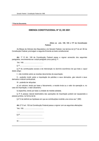 Senado Federal - Constituição Federal de 1988




***Final do Documento.



                                EMENDA CONSTITUCIONAL Nº 33, DE 2001




                                                                        Altera os   arts. 149, 155 e 177 da Constituição
                                                                   Federal.

      As Mesas da Câmara dos Deputados e do Senado Federal, nos termos do § 3º do art. 60 da
Constituição Federal, promulgam a seguinte Emenda ao texto constitucional:


      Art. 1º O Art. 149 da Constituição Federal passa a vigorar acrescido dos seguintes
parágrafos, renumerando-se o atual parágrafo único para § 1º:
       “Art. 149. ........................................
       § 1º...............................................
      § 2º As contribuições sociais e de intervenção no domínio econômico de que trata o caput
deste artigo:
       I - não incidirão sobre as receitas decorrentes de exportação;
      II - poderão incidir sobre a importação de petróleo e seus derivados, gás natural e seus
derivados e álcool combustível;
       III - poderão ter alíquotas:
      a) ad valorem, tendo por base o faturamento, a receita bruta ou o valor da operação e, no
caso de importação, o valor aduaneiro;
       b) específica, tendo por base a unidade de medida adotada.
     § 3º A pessoa natural destinatária das operações de importação poderá ser equiparada a
pessoa jurídica, na forma da lei.
       § 4º A lei definirá as hipóteses em que as contribuições incidirão uma única vez." (NR)


       Art. 2º O art. 155 da Constituição Federal passa a vigorar com as seguintes alterações:
       "Art. 155. ........................................
       .........................................................
       § 2º...............................................
       .........................................................
       IX - ..............................................
 