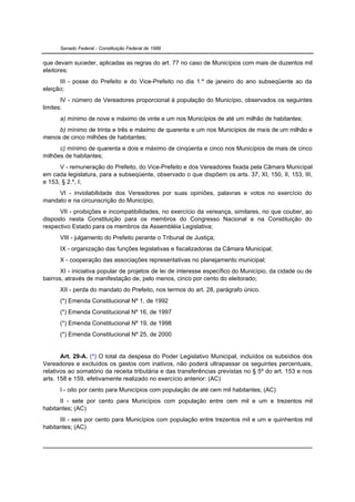 Senado Federal - Constituição Federal de 1988


que devam suceder, aplicadas as regras do art. 77 no caso de Municípios com mais de duzentos mil
eleitores;
      III - posse do Prefeito e do Vice-Prefeito no dia 1.º de janeiro do ano subseqüente ao da
eleição;
       IV - número de Vereadores proporcional à população do Município, observados os seguintes
limites:
      a) mínimo de nove e máximo de vinte e um nos Municípios de até um milhão de habitantes;
     b) mínimo de trinta e três e máximo de quarenta e um nos Municípios de mais de um milhão e
menos de cinco milhões de habitantes;
      c) mínimo de quarenta e dois e máximo de cinqüenta e cinco nos Municípios de mais de cinco
milhões de habitantes;
      V - remuneração do Prefeito, do Vice-Prefeito e dos Vereadores fixada pela Câmara Municipal
em cada legislatura, para a subseqüente, observado o que dispõem os arts. 37, XI, 150, II, 153, III,
e 153, § 2.º, I;
     VI - inviolabilidade dos Vereadores por suas opiniões, palavras e votos no exercício do
mandato e na circunscrição do Município;
      VII - proibições e incompatibilidades, no exercício da vereança, similares, no que couber, ao
disposto nesta Constituição para os membros do Congresso Nacional e na Constituição do
respectivo Estado para os membros da Assembléia Legislativa;
      VIII - julgamento do Prefeito perante o Tribunal de Justiça;
      IX - organização das funções legislativas e fiscalizadoras da Câmara Municipal;
      X - cooperação das associações representativas no planejamento municipal;
       XI - iniciativa popular de projetos de lei de interesse específico do Município, da cidade ou de
bairros, através de manifestação de, pelo menos, cinco por cento do eleitorado;
      XII - perda do mandato do Prefeito, nos termos do art. 28, parágrafo único.
      (*) Emenda Constitucional Nº 1, de 1992
      (*) Emenda Constitucional Nº 16, de 1997
      (*) Emenda Constitucional Nº 19, de 1998
      (*) Emenda Constitucional Nº 25, de 2000


       Art. 29-A. (*) O total da despesa do Poder Legislativo Municipal, incluídos os subsídios dos
Vereadores e excluídos os gastos com inativos, não poderá ultrapassar os seguintes percentuais,
relativos ao somatório da receita tributária e das transferências previstas no § 5º do art. 153 e nos
arts. 158 e 159, efetivamente realizado no exercício anterior: (AC)
      I - oito por cento para Municípios com população de até cem mil habitantes; (AC)
      II - sete por cento para Municípios com população entre cem mil e um e trezentos mil
habitantes; (AC)
      III - seis por cento para Municípios com população entre trezentos mil e um e quinhentos mil
habitantes; (AC)
 