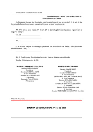 Senado Federal - Constituição Federal de 1988


                                                                         Dá nova redação à alínea c do inciso XVI do art.
                                                                   37 da Constituição Federal.

      As Mesas da Câmara dos Deputados e do Senado Federal, nos termos do § 3º do art. 60 da
Constituição Federal, promulgam a seguinte Emenda ao texto constitucional:


      Art. 1º A alínea c do inciso XVI do art. 37 da Constituição Federal passa a vigorar com a
seguinte redação:
       “Art. 37. .........................................
       .........................................................
       XVI - .............................................
       .........................................................
      c) a de dois cargos ou empregos privativos de profissionais de saúde, com profissões
regulamentadas ; (NR)
       ........................................................”


       Art. 2º Esta Emenda Constitucional entra em vigor na data de sua publicação.
       Brasília, 13 de dezembro de 2001



         MESA DA CÂMARA DOS DEPUTADOS                                                   MESA DO SENADO FEDERAL
              Deputado AÉCIO NEVES
                                                                                          Senador RAMEZ TEBET
                     Presidente
                                                                                                 Presidente
             Deputado BARBOSA NETO
                                                                                         Senador EDISON LOBÃO
                 2º Vice-Presidente
                                                                                             1º Vice-Presidente
            Deputado NILTON CAPIXABA
                                                                                  Senador ANTONIO CARLOS VALADARES
                    2º Secretário
                                                                                             2º Vice-Presidente
              Deputado PAULO ROCHA
                                                                                        Senador CARLOS WILSON
                    3º Secretário
                                                                                                1º Secretário
                                                                                    Senador ANTERO PAES DE BARROS
                                                                                                2º Secretário
                                                                                      Senador RONALDO CUNHA LIMA
                                                                                                3º Secretário
                                                                               Senador MOZARILDO CAVALCANTI 4º Secretário




***Final do Documento.




                                EMENDA CONSTITUCIONAL Nº 35, DE 2001
 