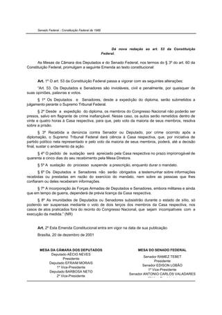 Senado Federal - Constituição Federal de 1988




                                                           Dá nova redação ao art. 53 da Constituição
                                                      Federal.

      As Mesas da Câmara dos Deputados e do Senado Federal, nos termos do § 3º do art. 60 da
Constituição Federal, promulgam a seguinte Emenda ao texto constitucional:


      Art. 1º O art. 53 da Constituição Federal passa a vigorar com as seguintes alterações:
      “Art. 53. Os Deputados e Senadores são invioláveis, civil e penalmente, por quaisquer de
suas opiniões, palavras e votos.
      § 1º Os Deputados e Senadores, desde a expedição do diploma, serão submetidos a
julgamento perante o Supremo Tribunal Federal.
       § 2º Desde a expedição do diploma, os membros do Congresso Nacional não poderão ser
presos, salvo em flagrante de crime inafiançável. Nesse caso, os autos serão remetidos dentro de
vinte e quatro horas à Casa respectiva, para que, pelo voto da maioria de seus membros, resolva
sobre a prisão.
        § 3º Recebida a denúncia contra Senador ou Deputado, por crime ocorrido após a
diplomação, o Supremo Tribunal Federal dará ciência à Casa respectiva, que, por iniciativa de
partido político nela representado e pelo voto da maioria de seus membros, poderá, até a decisão
final, sustar o andamento da ação.
      § 4º O pedido de sustação será apreciado pela Casa respectiva no prazo improrrogável de
quarenta e cinco dias do seu recebimento pela Mesa Diretora.
      § 5º A sustação do processo suspende a prescrição, enquanto durar o mandato.
       § 6º Os Deputados e Senadores não serão obrigados a testemunhar sobre informações
recebidas ou prestadas em razão do exercício do mandato, nem sobre as pessoas que lhes
confiaram ou deles receberam informações.
     § 7º A incorporação às Forças Armadas de Deputados e Senadores, embora militares e ainda
que em tempo de guerra, dependerá de prévia licença da Casa respectiva.
      § 8º As imunidades de Deputados ou Senadores subsistirão durante o estado de sítio, só
podendo ser suspensas mediante o voto de dois terços dos membros da Casa respectiva, nos
casos de atos praticados fora do recinto do Congresso Nacional, que sejam incompatíveis com a
execução da medida.” (NR)


      Art. 2º Esta Emenda Constitucional entra em vigor na data de sua publicação.
      Brasília, 20 de dezembro de 2001



       MESA DA CÂMARA DOS DEPUTADOS                                     MESA DO SENADO FEDERAL
            Deputado AÉCIO NEVES
                                                                            Senador RAMEZ TEBET
                   Presidente
                                                                                  Presidente
           Deputado EFRAIM MORAIS
                                                                           Senador EDISON LOBÃO
               1º Vice-Presidente
                                                                              1º Vice-Presidente
           Deputado BARBOSA NETO
                                                                    Senador ANTONIO CARLOS VALADARES
               2º Vice-Presidente
                                                                              2º Vice-Presidente
 
