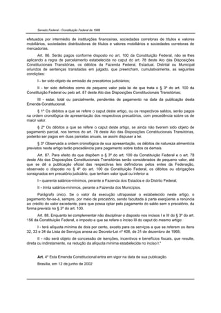Senado Federal - Constituição Federal de 1988


efetuados por intermédio de instituições financeiras, sociedades corretoras de títulos e valores
mobiliários, sociedades distribuidoras de títulos e valores mobiliários e sociedades corretoras de
mercadorias.
      Art. 86. Serão pagos conforme disposto no art. 100 da Constituição Federal, não se lhes
aplicando a regra de parcelamento estabelecida no caput do art. 78 deste Ato das Disposições
Constitucionais Transitórias, os débitos da Fazenda Federal, Estadual, Distrital ou Municipal
oriundos de sentenças transitadas em julgado, que preencham, cumulativamente, as seguintes
condições:
      I - ter sido objeto de emissão de precatórios judiciários;
      II - ter sido definidos como de pequeno valor pela lei de que trata o § 3º do art. 100 da
Constituição Federal ou pelo art. 87 deste Ato das Disposições Constitucionais Transitórias;
    III - estar, total ou parcialmente, pendentes de pagamento na data da publicação desta
Emenda Constitucional.
      § 1º Os débitos a que se refere o caput deste artigo, ou os respectivos saldos, serão pagos
na ordem cronológica de apresentação dos respectivos precatórios, com precedência sobre os de
maior valor.
      § 2º Os débitos a que se refere o caput deste artigo, se ainda não tiverem sido objeto de
pagamento parcial, nos termos do art. 78 deste Ato das Disposições Constitucionais Transitórias,
poderão ser pagos em duas parcelas anuais, se assim dispuser a lei.
       § 3º Observada a ordem cronológica de sua apresentação, os débitos de natureza alimentícia
previstos neste artigo terão precedência para pagamento sobre todos os demais.
      Art. 87. Para efeito do que dispõem o § 3º do art. 100 da Constituição Federal e o art. 78
deste Ato das Disposições Constitucionais Transitórias serão considerados de pequeno valor, até
que se dê a publicação oficial das respectivas leis definidoras pelos entes da Federação,
observado o disposto no § 4º do art. 100 da Constituição Federal, os débitos ou obrigações
consignados em precatório judiciário, que tenham valor igual ou inferior a:
      I - quarenta salários-mínimos, perante a Fazenda dos Estados e do Distrito Federal;
      II - trinta salários-mínimos, perante a Fazenda dos Municípios.
      Parágrafo único. Se o valor da execução ultrapassar o estabelecido neste artigo, o
pagamento far-se-á, sempre, por meio de precatório, sendo facultada à parte exeqüente a renúncia
ao crédito do valor excedente, para que possa optar pelo pagamento do saldo sem o precatório, da
forma prevista no § 3º do art. 100.
      Art. 88. Enquanto lei complementar não disciplinar o disposto nos incisos I e III do § 3º do art.
156 da Constituição Federal, o imposto a que se refere o inciso III do caput do mesmo artigo:
      I - terá alíquota mínima de dois por cento, exceto para os serviços a que se referem os itens
32, 33 e 34 da Lista de Serviços anexa ao Decreto-Lei nº 406, de 31 de dezembro de 1968;
       II - não será objeto de concessão de isenções, incentivos e benefícios fiscais, que resulte,
direta ou indiretamente, na redução da alíquota mínima estabelecida no inciso I."


      Art. 4º Esta Emenda Constitucional entra em vigor na data de sua publicação.
      Brasília, em 12 de junho de 2002
 