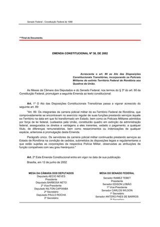 Senado Federal - Constituição Federal de 1988




***Final do Documento.




                               EMENDA CONSTITUCIONAL Nº 38, DE 2002




                                                              Acrescenta o art. 89 ao Ato das Disposições
                                                       Constitucionais Transitórias, incorporando os Policiais
                                                       Militares do extinto Território Federal de Rondônia aos
                                                       Quadros da União.

      As Mesas da Câmara dos Deputados e do Senado Federal, nos termos do § 3º do art. 60 da
Constituição Federal, promulgam a seguinte Emenda ao texto constitucional:


      Art. 1º O Ato das Disposições Constitucionais Transitórias passa a vigorar acrescido do
seguinte art. 89:
        "Art. 89. Os integrantes da carreira policial militar do ex-Território Federal de Rondônia, que
comprovadamente se encontravam no exercício regular de suas funções prestando serviços àquele
ex-Território na data em que foi transformado em Estado, bem como os Policiais Militares admitidos
por força de lei federal, custeados pela União, constituirão quadro em extinção da administração
federal, assegurados os direitos e vantagens a eles inerentes, vedado o pagamento, a qualquer
título, de diferenças remuneratórias, bem como ressarcimentos ou indenizações de qualquer
espécie, anteriores à promulgação desta Emenda.
      Parágrafo único. Os servidores da carreira policial militar continuarão prestando serviços ao
Estado de Rondônia na condição de cedidos, submetidos às disposições legais e regulamentares a
que estão sujeitas as corporações da respectiva Polícia Militar, observadas as atribuições de
função compatíveis com seu grau hierárquico."


       Art. 2º Esta Emenda Constitucional entra em vigor na data de sua publicação.
       Brasília, em 12 de junho de 2002


        MESA DA CÂMARA DOS DEPUTADOS                                        MESA DO SENADO FEDERAL
             Deputado AÉCIO NEVES
                                                                              Senador RAMEZ TEBET
                    Presidente
                                                                                      Presidente
            Deputado BARBOSA NETO
                                                                              Senador EDISON LOBÃO
                2º Vice-Presidente
                                                                                  1º Vice-Presidente
           Deputado NILTON CAPIXABA
                                                                             Senador CARLOS WILSON
                   2º Secretário
                                                                                     1º Secretário
             Deputado PAULO ROCHA
                                                                         Senador ANTERO PAES DE BARROS
                   3º Secretário
                                                                                     2º Secretário
            Deputado CIRO NOGUEIRA
 