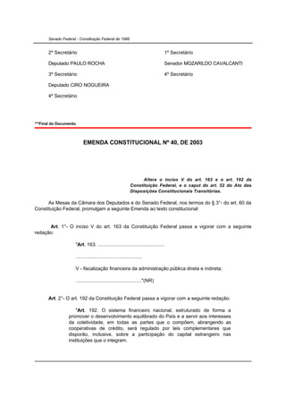 Senado Federal - Constituição Federal de 1988


       2º Secretário                                                            1º Secretário

       Deputado PAULO ROCHA                                                     Senador MOZARILDO CAVALCANTI

       3º Secretário                                                            4º Secretário

       Deputado CIRO NOGUEIRA

       4º Secretário




***Final do Documento.



                           EMENDA CONSTITUCIONAL Nº 40, DE 2003




                                                                   Altera o inciso V do art. 163 e o art. 192 da
                                                             Constituição Federal, e o caput do art. 52 do Ato das
                                                             Disposições Constitucionais Transitórias.

      As Mesas da Câmara dos Deputados e do Senado Federal, nos termos do § 3°- do art. 60 da
Constituição Federal, promulgam a seguinte Emenda ao texto constitucional:


      Art. 1°- O inciso V do art. 163 da Constituição Federal passa a vigorar com a seguinte
redação:

                      "Art. 163. ................................................

                      ................................................

                      V - fiscalização financeira da administração pública direta e indireta;

                      ................................................"(NR)


       Art. 2°- O art. 192 da Constituição Federal passa a vigorar com a seguinte redação:

                      "Art. 192. O sistema financeiro nacional, estruturado de forma a
                  promover o desenvolvimento equilibrado do País e a servir aos interesses
                  da coletividade, em todas as partes que o compõem, abrangendo as
                  cooperativas de crédito, será regulado por leis complementares que
                  disporão, inclusive, sobre a participação do capital estrangeiro nas
                  instituições que o integram.
 