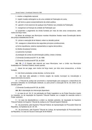 Senado Federal - Constituição Federal de 1988


      I - manter a integridade nacional;
      II - repelir invasão estrangeira ou de uma unidade da Federação em outra;
      III - pôr termo a grave comprometimento da ordem pública;
      IV - garantir o livre exercício de qualquer dos Poderes nas unidades da Federação;
      V - reorganizar as finanças da unidade da Federação que:
      a) suspender o pagamento da dívida fundada por mais de dois anos consecutivos, salvo
motivo de força maior;
      b) deixar de entregar aos Municípios receitas tributárias fixadas nesta Constituição dentro
dos prazos estabelecidos em lei;
      VI - prover a execução de lei federal, ordem ou decisão judicial;
      VII - assegurar a observância dos seguintes princípios constitucionais:
      a) forma republicana, sistema representativo e regime democrático;
      b) direitos da pessoa humana;
      c) autonomia municipal;
      d) prestação de contas da administração pública, direta e indireta.
      (*) Emenda Constitucional Nº 14, de 1996
      (*) Emenda Constitucional Nº 29, de 2000
       Art. 35. (*) O Estado não intervirá em seus Municípios, nem a União nos Municípios
localizados em Território Federal, exceto quando:
      I - deixar de ser paga, sem motivo de força maior, por dois anos consecutivos, a dívida
fundada;
      II - não forem prestadas contas devidas, na forma da lei;
     III - não tiver sido aplicado o mínimo exigido da receita municipal na manutenção e
desenvolvimento do ensino;
       IV - o Tribunal de Justiça der provimento a representação para assegurar a observância de
princípios indicados na Constituição estadual, ou para prover a execução de lei, de ordem ou de
decisão judicial.
      (*) Emenda Constitucional Nº 29, de 2000
      Art. 36. A decretação da intervenção dependerá:
      I - no caso do art. 34, IV, de solicitação do Poder Legislativo ou do Poder Executivo coacto
ou impedido, ou de requisição do Supremo Tribunal Federal, se a coação for exercida contra o
Poder Judiciário;
      II - no caso de desobediência a ordem ou decisão judiciária, de requisição do Supremo
Tribunal Federal, do Superior Tribunal de Justiça ou do Tribunal Superior Eleitoral;
     III - de provimento, pelo Supremo Tribunal Federal, de representação do Procurador-Geral da
República, na hipótese do art. 34, VII;
     IV - de provimento, pelo Superior Tribunal de Justiça, de representação do Procurador-Geral
da República, no caso de recusa à execução de lei federal.
 