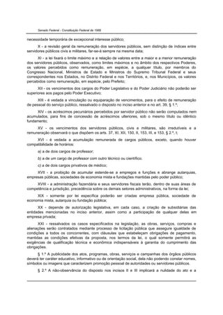 Senado Federal - Constituição Federal de 1988


necessidade temporária de excepcional interesse público;
      X - a revisão geral da remuneração dos servidores públicos, sem distinção de índices entre
servidores públicos civis e militares, far-se-á sempre na mesma data;
      XI - a lei fixará o limite máximo e a relação de valores entre a maior e a menor remuneração
dos servidores públicos, observados, como limites máximos e no âmbito dos respectivos Poderes,
os valores percebidos como remuneração, em espécie, a qualquer título, por membros do
Congresso Nacional, Ministros de Estado e Ministros do Supremo Tribunal Federal e seus
correspondentes nos Estados, no Distrito Federal e nos Territórios, e, nos Municípios, os valores
percebidos como remuneração, em espécie, pelo Prefeito;
      XII - os vencimentos dos cargos do Poder Legislativo e do Poder Judiciário não poderão ser
superiores aos pagos pelo Poder Executivo;
      XIII - é vedada a vinculação ou equiparação de vencimentos, para o efeito de remuneração
de pessoal do serviço público, ressalvado o disposto no inciso anterior e no art. 39, § 1.º;
      XIV - os acréscimos pecuniários percebidos por servidor público não serão computados nem
acumulados, para fins de concessão de acréscimos ulteriores, sob o mesmo título ou idêntico
fundamento;
     XV - os vencimentos dos servidores públicos, civis e militares, são irredutíveis e a
remuneração observará o que dispõem os arts. 37, XI, XII, 150, II, 153, III, e 153, § 2.º, I;
     XVI - é vedada a acumulação remunerada de cargos públicos, exceto, quando houver
compatibilidade de horários:
      a) a de dois cargos de professor;
      b) a de um cargo de professor com outro técnico ou científico;
      c) a de dois cargos privativos de médico;
     XVII - a proibição de acumular estende-se a empregos e funções e abrange autarquias,
empresas públicas, sociedades de economia mista e fundações mantidas pelo poder público;
     XVIII - a administração fazendária e seus servidores fiscais terão, dentro de suas áreas de
competência e jurisdição, precedência sobre os demais setores administrativos, na forma da lei;
     XIX - somente por lei específica poderão ser criadas empresa pública, sociedade de
economia mista, autarquia ou fundação pública;
      XX - depende de autorização legislativa, em cada caso, a criação de subsidiárias das
entidades mencionadas no inciso anterior, assim como a participação de qualquer delas em
empresa privada;
      XXI - ressalvados os casos especificados na legislação, as obras, serviços, compras e
alienações serão contratados mediante processo de licitação pública que assegure igualdade de
condições a todos os concorrentes, com cláusulas que estabeleçam obrigações de pagamento,
mantidas as condições efetivas da proposta, nos termos da lei, o qual somente permitirá as
exigências de qualificação técnica e econômica indispensáveis à garantia do cumprimento das
obrigações.
      § 1.º A publicidade dos atos, programas, obras, serviços e campanhas dos órgãos públicos
deverá ter caráter educativo, informativo ou de orientação social, dela não podendo constar nomes,
símbolos ou imagens que caracterizem promoção pessoal de autoridades ou servidores públicos.
      § 2.º A não-observância do disposto nos incisos II e III implicará a nulidade do ato e a
 