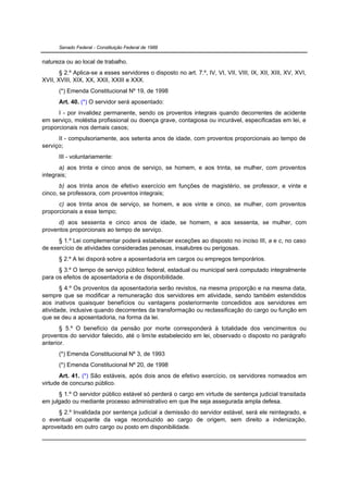 Senado Federal - Constituição Federal de 1988


natureza ou ao local de trabalho.
       § 2.º Aplica-se a esses servidores o disposto no art. 7.º, IV, VI, VII, VIII, IX, XII, XIII, XV, XVI,
XVII, XVIII, XIX, XX, XXII, XXIII e XXX.
      (*) Emenda Constitucional Nº 19, de 1998
      Art. 40. (*) O servidor será aposentado:
      I - por invalidez permanente, sendo os proventos integrais quando decorrentes de acidente
em serviço, moléstia profissional ou doença grave, contagiosa ou incurável, especificadas em lei, e
proporcionais nos demais casos;
      II - compulsoriamente, aos setenta anos de idade, com proventos proporcionais ao tempo de
serviço;
      III - voluntariamente:
       a) aos trinta e cinco anos de serviço, se homem, e aos trinta, se mulher, com proventos
integrais;
       b) aos trinta anos de efetivo exercício em funções de magistério, se professor, e vinte e
cinco, se professora, com proventos integrais;
      c) aos trinta anos de serviço, se homem, e aos vinte e cinco, se mulher, com proventos
proporcionais a esse tempo;
      d) aos sessenta e cinco anos de idade, se homem, e aos sessenta, se mulher, com
proventos proporcionais ao tempo de serviço.
      § 1.º Lei complementar poderá estabelecer exceções ao disposto no inciso III, a e c, no caso
de exercício de atividades consideradas penosas, insalubres ou perigosas.
      § 2.º A lei disporá sobre a aposentadoria em cargos ou empregos temporários.
      § 3.º O tempo de serviço público federal, estadual ou municipal será computado integralmente
para os efeitos de aposentadoria e de disponibilidade.
       § 4.º Os proventos da aposentadoria serão revistos, na mesma proporção e na mesma data,
sempre que se modificar a remuneração dos servidores em atividade, sendo também estendidos
aos inativos quaisquer benefícios ou vantagens posteriormente concedidos aos servidores em
atividade, inclusive quando decorrentes da transformação ou reclassificação do cargo ou função em
que se deu a aposentadoria, na forma da lei.
       § 5.º O benefício da pensão por morte corresponderá à totalidade dos vencimentos ou
proventos do servidor falecido, até o limite estabelecido em lei, observado o disposto no parágrafo
anterior.
      (*) Emenda Constitucional Nº 3, de 1993
      (*) Emenda Constitucional Nº 20, de 1998
       Art. 41. (*) São estáveis, após dois anos de efetivo exercício, os servidores nomeados em
virtude de concurso público.
      § 1.º O servidor público estável só perderá o cargo em virtude de sentença judicial transitada
em julgado ou mediante processo administrativo em que lhe seja assegurada ampla defesa.
      § 2.º Invalidada por sentença judicial a demissão do servidor estável, será ele reintegrado, e
o eventual ocupante da vaga reconduzido ao cargo de origem, sem direito a indenização,
aproveitado em outro cargo ou posto em disponibilidade.
 