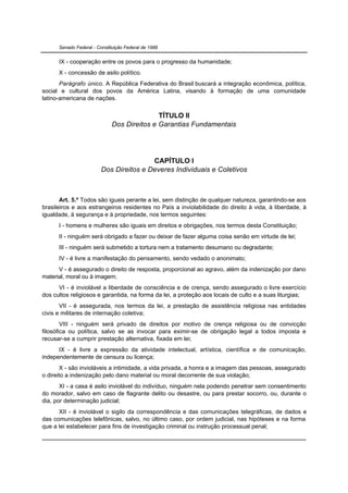 Senado Federal - Constituição Federal de 1988


      IX - cooperação entre os povos para o progresso da humanidade;
      X - concessão de asilo político.
       Parágrafo único. A República Federativa do Brasil buscará a integração econômica, política,
social e cultural dos povos da América Latina, visando à formação de uma comunidade
latino-americana de nações.


                                             TÍTULO II
                              Dos Direitos e Garantias Fundamentais




                                         CAPÍTULO I
                         Dos Direitos e Deveres Individuais e Coletivos



       Art. 5.º Todos são iguais perante a lei, sem distinção de qualquer natureza, garantindo-se aos
brasileiros e aos estrangeiros residentes no País a inviolabilidade do direito à vida, à liberdade, à
igualdade, à segurança e à propriedade, nos termos seguintes:
      I - homens e mulheres são iguais em direitos e obrigações, nos termos desta Constituição;
      II - ninguém será obrigado a fazer ou deixar de fazer alguma coisa senão em virtude de lei;
      III - ninguém será submetido a tortura nem a tratamento desumano ou degradante;
      IV - é livre a manifestação do pensamento, sendo vedado o anonimato;
      V - é assegurado o direito de resposta, proporcional ao agravo, além da indenização por dano
material, moral ou à imagem;
      VI - é inviolável a liberdade de consciência e de crença, sendo assegurado o livre exercício
dos cultos religiosos e garantida, na forma da lei, a proteção aos locais de culto e a suas liturgias;
       VII - é assegurada, nos termos da lei, a prestação de assistência religiosa nas entidades
civis e militares de internação coletiva;
        VIII - ninguém será privado de direitos por motivo de crença religiosa ou de convicção
filosófica ou política, salvo se as invocar para eximir-se de obrigação legal a todos imposta e
recusar-se a cumprir prestação alternativa, fixada em lei;
      IX - é livre a expressão da atividade intelectual, artística, científica e de comunicação,
independentemente de censura ou licença;
       X - são invioláveis a intimidade, a vida privada, a honra e a imagem das pessoas, assegurado
o direito a indenização pelo dano material ou moral decorrente de sua violação;
       XI - a casa é asilo inviolável do indivíduo, ninguém nela podendo penetrar sem consentimento
do morador, salvo em caso de flagrante delito ou desastre, ou para prestar socorro, ou, durante o
dia, por determinação judicial;
      XII - é inviolável o sigilo da correspondência e das comunicações telegráficas, de dados e
das comunicações telefônicas, salvo, no último caso, por ordem judicial, nas hipóteses e na forma
que a lei estabelecer para fins de investigação criminal ou instrução processual penal;
 