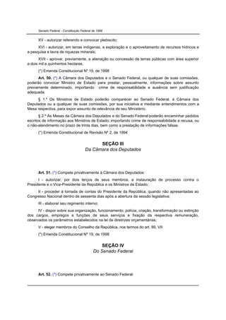 Senado Federal - Constituição Federal de 1988


      XV - autorizar referendo e convocar plebiscito;
      XVI - autorizar, em terras indígenas, a exploração e o aproveitamento de recursos hídricos e
a pesquisa e lavra de riquezas minerais;
       XVII - aprovar, previamente, a alienação ou concessão de terras públicas com área superior
a dois mil e quinhentos hectares.
      (*) Emenda Constitucional Nº 19, de 1998
      Art. 50. (*) A Câmara dos Deputados e o Senado Federal, ou qualquer de suas comissões,
poderão convocar Ministro de Estado para prestar, pessoalmente, informações sobre assunto
previamente determinado, importando crime de responsabilidade a ausência sem justificação
adequada.
     § 1.º Os Ministros de Estado poderão comparecer ao Senado Federal, à Câmara dos
Deputados ou a qualquer de suas comissões, por sua iniciativa e mediante entendimentos com a
Mesa respectiva, para expor assunto de relevância de seu Ministério.
       § 2.º As Mesas da Câmara dos Deputados e do Senado Federal poderão encaminhar pedidos
escritos de informação aos Ministros de Estado, importando crime de responsabilidade a recusa, ou
o não-atendimento no prazo de trinta dias, bem como a prestação de informações falsas.
      (*) Emenda Constitucional de Revisão Nº 2, de 1994

                                            SEÇÃO III
                                      Da Câmara dos Deputados




      Art. 51. (*) Compete privativamente à Câmara dos Deputados:
      I - autorizar, por dois terços de seus membros, a instauração de processo contra o
Presidente e o Vice-Presidente da República e os Ministros de Estado;
     II - proceder à tomada de contas do Presidente da República, quando não apresentadas ao
Congresso Nacional dentro de sessenta dias após a abertura da sessão legislativa;
      III - elaborar seu regimento interno;
      IV - dispor sobre sua organização, funcionamento, polícia, criação, transformação ou extinção
dos cargos, empregos e funções de seus serviços e fixação da respectiva remuneração,
observados os parâmetros estabelecidos na lei de diretrizes orçamentárias;
      V - eleger membros do Conselho da República, nos termos do art. 89, VII.
      (*) Emenda Constitucional Nº 19, de 1998


                                                SEÇÃO IV
                                            Do Senado Federal




      Art. 52. (*) Compete privativamente ao Senado Federal:
 