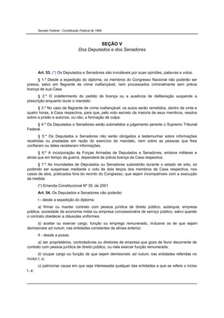 Senado Federal - Constituição Federal de 1988



                                              SEÇÃO V
                                    Dos Deputados e dos Senadores




        Art. 53. (*) Os Deputados e Senadores são invioláveis por suas opiniões, palavras e votos.
      § 1.º Desde a expedição do diploma, os membros do Congresso Nacional não poderão ser
presos, salvo em flagrante de crime inafiançável, nem processados criminalmente sem prévia
licença de sua Casa.
      § 2.º O indeferimento do pedido de licença ou a ausência de deliberação suspende a
prescrição enquanto durar o mandato.
      § 3.º No caso de flagrante de crime inafiançável, os autos serão remetidos, dentro de vinte e
quatro horas, à Casa respectiva, para que, pelo voto secreto da maioria de seus membros, resolva
sobre a prisão e autorize, ou não, a formação de culpa.
      § 4.º Os Deputados e Senadores serão submetidos a julgamento perante o Supremo Tribunal
Federal.
       § 5.º Os Deputados e Senadores não serão obrigados a testemunhar sobre informações
recebidas ou prestadas em razão do exercício do mandato, nem sobre as pessoas que lhes
confiaram ou deles receberam informações.
      § 6.º A incorporação às Forças Armadas de Deputados e Senadores, embora militares e
ainda que em tempo de guerra, dependerá de prévia licença da Casa respectiva.
      § 7.º As imunidades de Deputados ou Senadores subsistirão durante o estado de sítio, só
podendo ser suspensas mediante o voto de dois terços dos membros da Casa respectiva, nos
casos de atos, praticados fora do recinto do Congresso, que sejam incompatíveis com a execução
da medida.
        (*) Emenda Constitucional Nº 35, de 2001
        Art. 54. Os Deputados e Senadores não poderão:
        I - desde a expedição do diploma:
      a) firmar ou manter contrato com pessoa jurídica de direito público, autarquia, empresa
pública, sociedade de economia mista ou empresa concessionária de serviço público, salvo quando
o contrato obedecer a cláusulas uniformes;
     b) aceitar ou exercer cargo, função ou emprego remunerado, inclusive os de que sejam
demissíveis ad nutum, nas entidades constantes da alínea anterior;
        II - desde a posse:
      a) ser proprietários, controladores ou diretores de empresa que goze de favor decorrente de
contrato com pessoa jurídica de direito público, ou nela exercer função remunerada;
       b) ocupar cargo ou função de que sejam demissíveis ad nutum, nas entidades referidas no
inciso I, a;
        c) patrocinar causa em que seja interessada qualquer das entidades a que se refere o inciso
I, a;
 