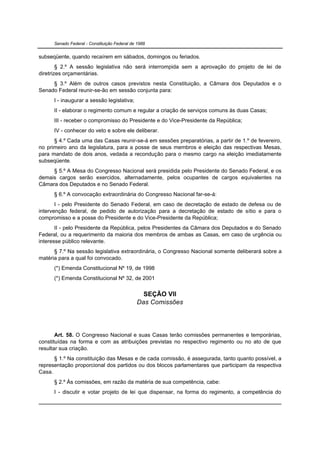 Senado Federal - Constituição Federal de 1988


subseqüente, quando recaírem em sábados, domingos ou feriados.
        § 2.º A sessão legislativa não será interrompida sem a aprovação do projeto de lei de
diretrizes orçamentárias.
     § 3.º Além de outros casos previstos nesta Constituição, a Câmara dos Deputados e o
Senado Federal reunir-se-ão em sessão conjunta para:
      I - inaugurar a sessão legislativa;
      II - elaborar o regimento comum e regular a criação de serviços comuns às duas Casas;
      III - receber o compromisso do Presidente e do Vice-Presidente da República;
      IV - conhecer do veto e sobre ele deliberar.
      § 4.º Cada uma das Casas reunir-se-á em sessões preparatórias, a partir de 1.º de fevereiro,
no primeiro ano da legislatura, para a posse de seus membros e eleição das respectivas Mesas,
para mandato de dois anos, vedada a recondução para o mesmo cargo na eleição imediatamente
subseqüente.
     § 5.º A Mesa do Congresso Nacional será presidida pelo Presidente do Senado Federal, e os
demais cargos serão exercidos, alternadamente, pelos ocupantes de cargos equivalentes na
Câmara dos Deputados e no Senado Federal.
      § 6.º A convocação extraordinária do Congresso Nacional far-se-á:
       I - pelo Presidente do Senado Federal, em caso de decretação de estado de defesa ou de
intervenção federal, de pedido de autorização para a decretação de estado de sítio e para o
compromisso e a posse do Presidente e do Vice-Presidente da República;
       II - pelo Presidente da República, pelos Presidentes da Câmara dos Deputados e do Senado
Federal, ou a requerimento da maioria dos membros de ambas as Casas, em caso de urgência ou
interesse público relevante.
      § 7.º Na sessão legislativa extraordinária, o Congresso Nacional somente deliberará sobre a
matéria para a qual foi convocado.
      (*) Emenda Constitucional Nº 19, de 1998
      (*) Emenda Constitucional Nº 32, de 2001


                                                SEÇÃO VII
                                              Das Comissões




       Art. 58. O Congresso Nacional e suas Casas terão comissões permanentes e temporárias,
constituídas na forma e com as atribuições previstas no respectivo regimento ou no ato de que
resultar sua criação.
      § 1.º Na constituição das Mesas e de cada comissão, é assegurada, tanto quanto possível, a
representação proporcional dos partidos ou dos blocos parlamentares que participam da respectiva
Casa.
      § 2.º Às comissões, em razão da matéria de sua competência, cabe:
      I - discutir e votar projeto de lei que dispensar, na forma do regimento, a competência do
 