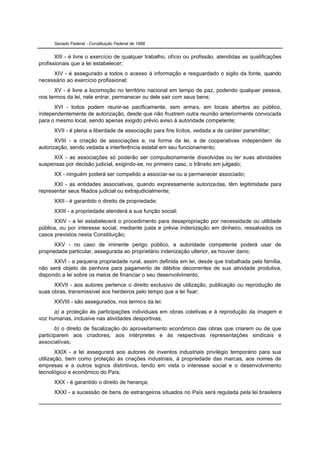 Senado Federal - Constituição Federal de 1988


       XIII - é livre o exercício de qualquer trabalho, ofício ou profissão, atendidas as qualificações
profissionais que a lei estabelecer;
     XIV - é assegurado a todos o acesso à informação e resguardado o sigilo da fonte, quando
necessário ao exercício profissional;
      XV - é livre a locomoção no território nacional em tempo de paz, podendo qualquer pessoa,
nos termos da lei, nele entrar, permanecer ou dele sair com seus bens;
      XVI - todos podem reunir-se pacificamente, sem armas, em locais abertos ao público,
independentemente de autorização, desde que não frustrem outra reunião anteriormente convocada
para o mesmo local, sendo apenas exigido prévio aviso à autoridade competente;
      XVII - é plena a liberdade de associação para fins lícitos, vedada a de caráter paramilitar;
       XVIII - a criação de associações e, na forma da lei, a de cooperativas independem de
autorização, sendo vedada a interferência estatal em seu funcionamento;
     XIX - as associações só poderão ser compulsoriamente dissolvidas ou ter suas atividades
suspensas por decisão judicial, exigindo-se, no primeiro caso, o trânsito em julgado;
      XX - ninguém poderá ser compelido a associar-se ou a permanecer associado;
      XXI - as entidades associativas, quando expressamente autorizadas, têm legitimidade para
representar seus filiados judicial ou extrajudicialmente;
      XXII - é garantido o direito de propriedade;
      XXIII - a propriedade atenderá a sua função social;
      XXIV - a lei estabelecerá o procedimento para desapropriação por necessidade ou utilidade
pública, ou por interesse social, mediante justa e prévia indenização em dinheiro, ressalvados os
casos previstos nesta Constituição;
       XXV - no caso de iminente perigo público, a autoridade competente poderá usar de
propriedade particular, assegurada ao proprietário indenização ulterior, se houver dano;
      XXVI - a pequena propriedade rural, assim definida em lei, desde que trabalhada pela família,
não será objeto de penhora para pagamento de débitos decorrentes de sua atividade produtiva,
dispondo a lei sobre os meios de financiar o seu desenvolvimento;
      XXVII - aos autores pertence o direito exclusivo de utilização, publicação ou reprodução de
suas obras, transmissível aos herdeiros pelo tempo que a lei fixar;
      XXVIII - são assegurados, nos termos da lei:
      a) a proteção às participações individuais em obras coletivas e à reprodução da imagem e
voz humanas, inclusive nas atividades desportivas;
       b) o direito de fiscalização do aproveitamento econômico das obras que criarem ou de que
participarem aos criadores, aos intérpretes e às respectivas representações sindicais e
associativas;
        XXIX - a lei assegurará aos autores de inventos industriais privilégio temporário para sua
utilização, bem como proteção às criações industriais, à propriedade das marcas, aos nomes de
empresas e a outros signos distintivos, tendo em vista o interesse social e o desenvolvimento
tecnológico e econômico do País;
      XXX - é garantido o direito de herança;
      XXXI - a sucessão de bens de estrangeiros situados no País será regulada pela lei brasileira
 