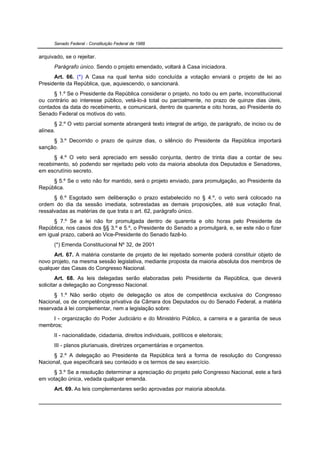 Senado Federal - Constituição Federal de 1988


arquivado, se o rejeitar.
      Parágrafo único. Sendo o projeto emendado, voltará à Casa iniciadora.
      Art. 66. (*) A Casa na qual tenha sido concluída a votação enviará o projeto de lei ao
Presidente da República, que, aquiescendo, o sancionará.
      § 1.º Se o Presidente da República considerar o projeto, no todo ou em parte, inconstitucional
ou contrário ao interesse público, vetá-lo-á total ou parcialmente, no prazo de quinze dias úteis,
contados da data do recebimento, e comunicará, dentro de quarenta e oito horas, ao Presidente do
Senado Federal os motivos do veto.
      § 2.º O veto parcial somente abrangerá texto integral de artigo, de parágrafo, de inciso ou de
alínea.
     § 3.º Decorrido o prazo de quinze dias, o silêncio do Presidente da República importará
sanção.
      § 4.º O veto será apreciado em sessão conjunta, dentro de trinta dias a contar de seu
recebimento, só podendo ser rejeitado pelo voto da maioria absoluta dos Deputados e Senadores,
em escrutínio secreto.
     § 5.º Se o veto não for mantido, será o projeto enviado, para promulgação, ao Presidente da
República.
      § 6.º Esgotado sem deliberação o prazo estabelecido no § 4.º, o veto será colocado na
ordem do dia da sessão imediata, sobrestadas as demais proposições, até sua votação final,
ressalvadas as matérias de que trata o art. 62, parágrafo único.
      § 7.º Se a lei não for promulgada dentro de quarenta e oito horas pelo Presidente da
República, nos casos dos §§ 3.º e 5.º, o Presidente do Senado a promulgará, e, se este não o fizer
em igual prazo, caberá ao Vice-Presidente do Senado fazê-lo.
      (*) Emenda Constitucional Nº 32, de 2001
      Art. 67. A matéria constante de projeto de lei rejeitado somente poderá constituir objeto de
novo projeto, na mesma sessão legislativa, mediante proposta da maioria absoluta dos membros de
qualquer das Casas do Congresso Nacional.
        Art. 68. As leis delegadas serão elaboradas pelo Presidente da República, que deverá
solicitar a delegação ao Congresso Nacional.
      § 1.º Não serão objeto de delegação os atos de competência exclusiva do Congresso
Nacional, os de competência privativa da Câmara dos Deputados ou do Senado Federal, a matéria
reservada à lei complementar, nem a legislação sobre:
    I - organização do Poder Judiciário e do Ministério Público, a carreira e a garantia de seus
membros;
      II - nacionalidade, cidadania, direitos individuais, políticos e eleitorais;
      III - planos plurianuais, diretrizes orçamentárias e orçamentos.
      § 2.º A delegação ao Presidente da República terá a forma de resolução do Congresso
Nacional, que especificará seu conteúdo e os termos de seu exercício.
      § 3.º Se a resolução determinar a apreciação do projeto pelo Congresso Nacional, este a fará
em votação única, vedada qualquer emenda.
      Art. 69. As leis complementares serão aprovadas por maioria absoluta.
 