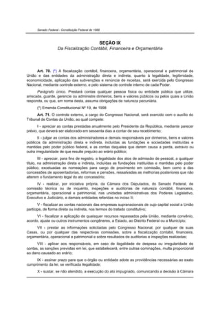 Senado Federal - Constituição Federal de 1988



                                        SEÇÃO IX
                    Da Fiscalização Contábil, Financeira e Orçamentária




      Art. 70. (*) A fiscalização contábil, financeira, orçamentária, operacional e patrimonial da
União e das entidades da administração direta e indireta, quanto à legalidade, legitimidade,
economicidade, aplicação das subvenções e renúncia de receitas, será exercida pelo Congresso
Nacional, mediante controle externo, e pelo sistema de controle interno de cada Poder.
      Parágrafo único. Prestará contas qualquer pessoa física ou entidade pública que utilize,
arrecade, guarde, gerencie ou administre dinheiros, bens e valores públicos ou pelos quais a União
responda, ou que, em nome desta, assuma obrigações de natureza pecuniária.
      (*) Emenda Constitucional Nº 19, de 1998
      Art. 71. O controle externo, a cargo do Congresso Nacional, será exercido com o auxílio do
Tribunal de Contas da União, ao qual compete:
      I - apreciar as contas prestadas anualmente pelo Presidente da República, mediante parecer
prévio, que deverá ser elaborado em sessenta dias a contar de seu recebimento;
       II - julgar as contas dos administradores e demais responsáveis por dinheiros, bens e valores
públicos da administração direta e indireta, incluídas as fundações e sociedades instituídas e
mantidas pelo poder público federal, e as contas daqueles que derem causa a perda, extravio ou
outra irregularidade de que resulte prejuízo ao erário público;
        III - apreciar, para fins de registro, a legalidade dos atos de admissão de pessoal, a qualquer
título, na administração direta e indireta, incluídas as fundações instituídas e mantidas pelo poder
público, excetuadas as nomeações para cargo de provimento em comissão, bem como a das
concessões de aposentadorias, reformas e pensões, ressalvadas as melhorias posteriores que não
alterem o fundamento legal do ato concessório;
     IV - realizar, por iniciativa própria, da Câmara dos Deputados, do Senado Federal, de
comissão técnica ou de inquérito, inspeções e auditorias de natureza contábil, financeira,
orçamentária, operacional e patrimonial, nas unidades administrativas dos Poderes Legislativo,
Executivo e Judiciário, e demais entidades referidas no inciso II;
       V - fiscalizar as contas nacionais das empresas supranacionais de cujo capital social a União
participe, de forma direta ou indireta, nos termos do tratado constitutivo;
      VI - fiscalizar a aplicação de quaisquer recursos repassados pela União, mediante convênio,
acordo, ajuste ou outros instrumentos congêneres, a Estado, ao Distrito Federal ou a Município;
     VII - prestar as informações solicitadas pelo Congresso Nacional, por qualquer de suas
Casas, ou por qualquer das respectivas comissões, sobre a fiscalização contábil, financeira,
orçamentária, operacional e patrimonial e sobre resultados de auditorias e inspeções realizadas;
      VIII - aplicar aos responsáveis, em caso de ilegalidade de despesa ou irregularidade de
contas, as sanções previstas em lei, que estabelecerá, entre outras cominações, multa proporcional
ao dano causado ao erário;
     IX - assinar prazo para que o órgão ou entidade adote as providências necessárias ao exato
cumprimento da lei, se verificada ilegalidade;
      X - sustar, se não atendido, a execução do ato impugnado, comunicando a decisão à Câmara
 