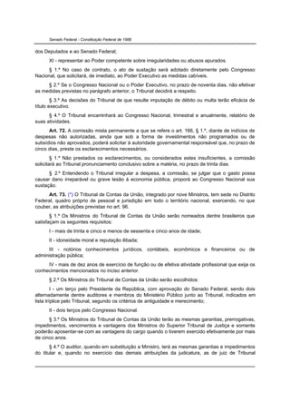 Senado Federal - Constituição Federal de 1988


dos Deputados e ao Senado Federal;
      XI - representar ao Poder competente sobre irregularidades ou abusos apurados.
      § 1.º No caso de contrato, o ato de sustação será adotado diretamente pelo Congresso
Nacional, que solicitará, de imediato, ao Poder Executivo as medidas cabíveis.
     § 2.º Se o Congresso Nacional ou o Poder Executivo, no prazo de noventa dias, não efetivar
as medidas previstas no parágrafo anterior, o Tribunal decidirá a respeito.
        § 3.º As decisões do Tribunal de que resulte imputação de débito ou multa terão eficácia de
título executivo.
      § 4.º O Tribunal encaminhará ao Congresso Nacional, trimestral e anualmente, relatório de
suas atividades.
      Art. 72. A comissão mista permanente a que se refere o art. 166, § 1.º, diante de indícios de
despesas não autorizadas, ainda que sob a forma de investimentos não programados ou de
subsídios não aprovados, poderá solicitar à autoridade governamental responsável que, no prazo de
cinco dias, preste os esclarecimentos necessários.
        § 1.º Não prestados os esclarecimentos, ou considerados estes insuficientes, a comissão
solicitará ao Tribunal pronunciamento conclusivo sobre a matéria, no prazo de trinta dias.
      § 2.º Entendendo o Tribunal irregular a despesa, a comissão, se julgar que o gasto possa
causar dano irreparável ou grave lesão à economia pública, proporá ao Congresso Nacional sua
sustação.
     Art. 73. (*) O Tribunal de Contas da União, integrado por nove Ministros, tem sede no Distrito
Federal, quadro próprio de pessoal e jurisdição em todo o território nacional, exercendo, no que
couber, as atribuições previstas no art. 96.
       § 1.º Os Ministros do Tribunal de Contas da União serão nomeados dentre brasileiros que
satisfaçam os seguintes requisitos:
      I - mais de trinta e cinco e menos de sessenta e cinco anos de idade;
      II - idoneidade moral e reputação ilibada;
      III - notórios conhecimentos jurídicos, contábeis, econômicos e financeiros ou de
administração pública;
     IV - mais de dez anos de exercício de função ou de efetiva atividade profissional que exija os
conhecimentos mencionados no inciso anterior.
      § 2.º Os Ministros do Tribunal de Contas da União serão escolhidos:
         I - um terço pelo Presidente da República, com aprovação do Senado Federal, sendo dois
alternadamente dentre auditores e membros do Ministério Público junto ao Tribunal, indicados em
lista tríplice pelo Tribunal, segundo os critérios de antiguidade e merecimento;
      II - dois terços pelo Congresso Nacional.
      § 3.º Os Ministros do Tribunal de Contas da União terão as mesmas garantias, prerrogativas,
impedimentos, vencimentos e vantagens dos Ministros do Superior Tribunal de Justiça e somente
poderão aposentar-se com as vantagens do cargo quando o tiverem exercido efetivamente por mais
de cinco anos.
       § 4.º O auditor, quando em substituição a Ministro, terá as mesmas garantias e impedimentos
do titular e, quando no exercício das demais atribuições da judicatura, as de juiz de Tribunal
 