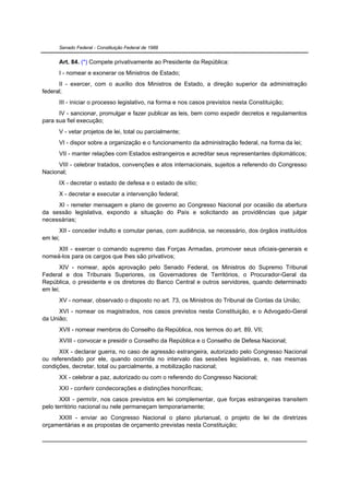 Senado Federal - Constituição Federal de 1988


      Art. 84. (*) Compete privativamente ao Presidente da República:
      I - nomear e exonerar os Ministros de Estado;
      II - exercer, com o auxílio dos Ministros de Estado, a direção superior da administração
federal;
      III - iniciar o processo legislativo, na forma e nos casos previstos nesta Constituição;
      IV - sancionar, promulgar e fazer publicar as leis, bem como expedir decretos e regulamentos
para sua fiel execução;
      V - vetar projetos de lei, total ou parcialmente;
      VI - dispor sobre a organização e o funcionamento da administração federal, na forma da lei;
      VII - manter relações com Estados estrangeiros e acreditar seus representantes diplomáticos;
      VIII - celebrar tratados, convenções e atos internacionais, sujeitos a referendo do Congresso
Nacional;
      IX - decretar o estado de defesa e o estado de sítio;
      X - decretar e executar a intervenção federal;
     XI - remeter mensagem e plano de governo ao Congresso Nacional por ocasião da abertura
da sessão legislativa, expondo a situação do País e solicitando as providências que julgar
necessárias;
       XII - conceder indulto e comutar penas, com audiência, se necessário, dos órgãos instituídos
em lei;
     XIII - exercer o comando supremo das Forças Armadas, promover seus oficiais-generais e
nomeá-los para os cargos que lhes são privativos;
       XIV - nomear, após aprovação pelo Senado Federal, os Ministros do Supremo Tribunal
Federal e dos Tribunais Superiores, os Governadores de Territórios, o Procurador-Geral da
República, o presidente e os diretores do Banco Central e outros servidores, quando determinado
em lei;
      XV - nomear, observado o disposto no art. 73, os Ministros do Tribunal de Contas da União;
      XVI - nomear os magistrados, nos casos previstos nesta Constituição, e o Advogado-Geral
da União;
      XVII - nomear membros do Conselho da República, nos termos do art. 89, VII;
      XVIII - convocar e presidir o Conselho da República e o Conselho de Defesa Nacional;
      XIX - declarar guerra, no caso de agressão estrangeira, autorizado pelo Congresso Nacional
ou referendado por ele, quando ocorrida no intervalo das sessões legislativas, e, nas mesmas
condições, decretar, total ou parcialmente, a mobilização nacional;
      XX - celebrar a paz, autorizado ou com o referendo do Congresso Nacional;
      XXI - conferir condecorações e distinções honoríficas;
       XXII - permitir, nos casos previstos em lei complementar, que forças estrangeiras transitem
pelo território nacional ou nele permaneçam temporariamente;
     XXIII - enviar ao Congresso Nacional o plano plurianual, o projeto de lei de diretrizes
orçamentárias e as propostas de orçamento previstas nesta Constituição;
 