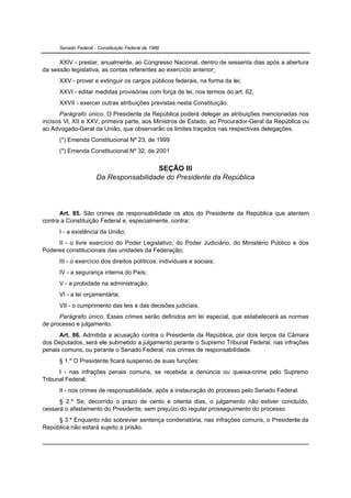 Senado Federal - Constituição Federal de 1988


      XXIV - prestar, anualmente, ao Congresso Nacional, dentro de sessenta dias após a abertura
da sessão legislativa, as contas referentes ao exercício anterior;
      XXV - prover e extinguir os cargos públicos federais, na forma da lei;
      XXVI - editar medidas provisórias com força de lei, nos termos do art. 62;
      XXVII - exercer outras atribuições previstas nesta Constituição.
      Parágrafo único. O Presidente da República poderá delegar as atribuições mencionadas nos
incisos VI, XII e XXV, primeira parte, aos Ministros de Estado, ao Procurador-Geral da República ou
ao Advogado-Geral da União, que observarão os limites traçados nas respectivas delegações.
      (*) Emenda Constitucional Nº 23, de 1999
      (*) Emenda Constitucional Nº 32, de 2001


                                        SEÇÃO III
                      Da Responsabilidade do Presidente da República




      Art. 85. São crimes de responsabilidade os atos do Presidente da República que atentem
contra a Constituição Federal e, especialmente, contra:
      I - a existência da União;
     II - o livre exercício do Poder Legislativo, do Poder Judiciário, do Ministério Público e dos
Poderes constitucionais das unidades da Federação;
      III - o exercício dos direitos políticos, individuais e sociais;
      IV - a segurança interna do País;
      V - a probidade na administração;
      VI - a lei orçamentária;
      VII - o cumprimento das leis e das decisões judiciais.
      Parágrafo único. Esses crimes serão definidos em lei especial, que estabelecerá as normas
de processo e julgamento.
      Art. 86. Admitida a acusação contra o Presidente da República, por dois terços da Câmara
dos Deputados, será ele submetido a julgamento perante o Supremo Tribunal Federal, nas infrações
penais comuns, ou perante o Senado Federal, nos crimes de responsabilidade.
      § 1.º O Presidente ficará suspenso de suas funções:
      I - nas infrações penais comuns, se recebida a denúncia ou queixa-crime pelo Supremo
Tribunal Federal;
      II - nos crimes de responsabilidade, após a instauração do processo pelo Senado Federal.
      § 2.º Se, decorrido o prazo de cento e oitenta dias, o julgamento não estiver concluído,
cessará o afastamento do Presidente, sem prejuízo do regular prosseguimento do processo.
     § 3.º Enquanto não sobrevier sentença condenatória, nas infrações comuns, o Presidente da
República não estará sujeito a prisão.
 