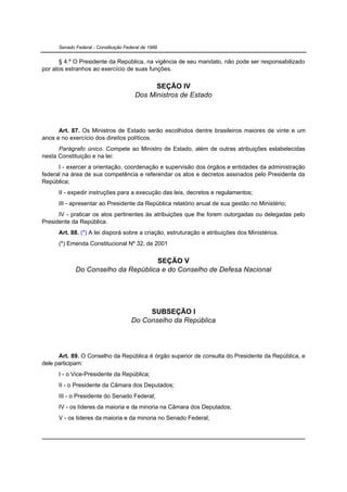 Senado Federal - Constituição Federal de 1988


      § 4.º O Presidente da República, na vigência de seu mandato, não pode ser responsabilizado
por atos estranhos ao exercício de suas funções.

                                              SEÇÃO IV
                                        Dos Ministros de Estado




      Art. 87. Os Ministros de Estado serão escolhidos dentre brasileiros maiores de vinte e um
anos e no exercício dos direitos políticos.
      Parágrafo único. Compete ao Ministro de Estado, além de outras atribuições estabelecidas
nesta Constituição e na lei:
      I - exercer a orientação, coordenação e supervisão dos órgãos e entidades da administração
federal na área de sua competência e referendar os atos e decretos assinados pelo Presidente da
República;
      II - expedir instruções para a execução das leis, decretos e regulamentos;
      III - apresentar ao Presidente da República relatório anual de sua gestão no Ministério;
      IV - praticar os atos pertinentes às atribuições que lhe forem outorgadas ou delegadas pelo
Presidente da República.
      Art. 88. (*) A lei disporá sobre a criação, estruturação e atribuições dos Ministérios.
      (*) Emenda Constitucional Nº 32, de 2001

                                    SEÇÃO V
             Do Conselho da República e do Conselho de Defesa Nacional




                                            SUBSEÇÃO I
                                       Do Conselho da República




      Art. 89. O Conselho da República é órgão superior de consulta do Presidente da República, e
dele participam:
      I - o Vice-Presidente da República;
      II - o Presidente da Câmara dos Deputados;
      III - o Presidente do Senado Federal;
      IV - os líderes da maioria e da minoria na Câmara dos Deputados;
      V - os líderes da maioria e da minoria no Senado Federal;
 