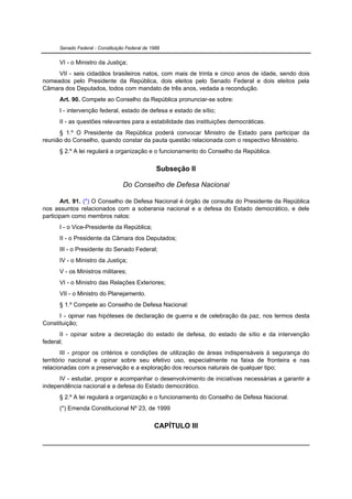 Senado Federal - Constituição Federal de 1988


      VI - o Ministro da Justiça;
     VII - seis cidadãos brasileiros natos, com mais de trinta e cinco anos de idade, sendo dois
nomeados pelo Presidente da República, dois eleitos pelo Senado Federal e dois eleitos pela
Câmara dos Deputados, todos com mandato de três anos, vedada a recondução.
      Art. 90. Compete ao Conselho da República pronunciar-se sobre:
      I - intervenção federal, estado de defesa e estado de sítio;
      II - as questões relevantes para a estabilidade das instituições democráticas.
      § 1.º O Presidente da República poderá convocar Ministro de Estado para participar da
reunião do Conselho, quando constar da pauta questão relacionada com o respectivo Ministério.
      § 2.º A lei regulará a organização e o funcionamento do Conselho da República.


                                                 Subseção II

                                  Do Conselho de Defesa Nacional

       Art. 91. (*) O Conselho de Defesa Nacional é órgão de consulta do Presidente da República
nos assuntos relacionados com a soberania nacional e a defesa do Estado democrático, e dele
participam como membros natos:
      I - o Vice-Presidente da República;
      II - o Presidente da Câmara dos Deputados;
      III - o Presidente do Senado Federal;
      IV - o Ministro da Justiça;
      V - os Ministros militares;
      VI - o Ministro das Relações Exteriores;
      VII - o Ministro do Planejamento.
      § 1.º Compete ao Conselho de Defesa Nacional:
      I - opinar nas hipóteses de declaração de guerra e de celebração da paz, nos termos desta
Constituição;
      II - opinar sobre a decretação do estado de defesa, do estado de sítio e da intervenção
federal;
        III - propor os critérios e condições de utilização de áreas indispensáveis à segurança do
território nacional e opinar sobre seu efetivo uso, especialmente na faixa de fronteira e nas
relacionadas com a preservação e a exploração dos recursos naturais de qualquer tipo;
      IV - estudar, propor e acompanhar o desenvolvimento de iniciativas necessárias a garantir a
independência nacional e a defesa do Estado democrático.
      § 2.º A lei regulará a organização e o funcionamento do Conselho de Defesa Nacional.
      (*) Emenda Constitucional Nº 23, de 1999


                                                CAPÍTULO III
 
