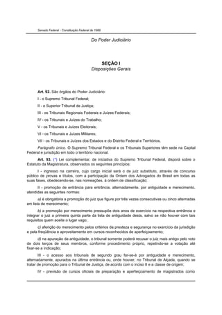 Senado Federal - Constituição Federal de 1988


                                            Do Poder Judiciário




                                                 SEÇÃO I
                                            Disposições Gerais




      Art. 92. São órgãos do Poder Judiciário:
      I - o Supremo Tribunal Federal;
      II - o Superior Tribunal de Justiça;
      III - os Tribunais Regionais Federais e Juízes Federais;
      IV - os Tribunais e Juízes do Trabalho;
      V - os Tribunais e Juízes Eleitorais;
      VI - os Tribunais e Juízes Militares;
      VII - os Tribunais e Juízes dos Estados e do Distrito Federal e Territórios.
     Parágrafo único. O Supremo Tribunal Federal e os Tribunais Superiores têm sede na Capital
Federal e jurisdição em todo o território nacional.
      Art. 93. (*) Lei complementar, de iniciativa do Supremo Tribunal Federal, disporá sobre o
Estatuto da Magistratura, observados os seguintes princípios:
       I - ingresso na carreira, cujo cargo inicial será o de juiz substituto, através de concurso
público de provas e títulos, com a participação da Ordem dos Advogados do Brasil em todas as
suas fases, obedecendo-se, nas nomeações, à ordem de classificação;
      II - promoção de entrância para entrância, alternadamente, por antiguidade e merecimento,
atendidas as seguintes normas:
       a) é obrigatória a promoção do juiz que figure por três vezes consecutivas ou cinco alternadas
em lista de merecimento;
       b) a promoção por merecimento pressupõe dois anos de exercício na respectiva entrância e
integrar o juiz a primeira quinta parte da lista de antiguidade desta, salvo se não houver com tais
requisitos quem aceite o lugar vago;
      c) aferição do merecimento pelos critérios da presteza e segurança no exercício da jurisdição
e pela freqüência e aproveitamento em cursos reconhecidos de aperfeiçoamento;
       d) na apuração da antiguidade, o tribunal somente poderá recusar o juiz mais antigo pelo voto
de dois terços de seus membros, conforme procedimento próprio, repetindo-se a votação até
fixar-se a indicação;
       III - o acesso aos tribunais de segundo grau far-se-á por antiguidade e merecimento,
alternadamente, apurados na última entrância ou, onde houver, no Tribunal de Alçada, quando se
tratar de promoção para o Tribunal de Justiça, de acordo com o inciso II e a classe de origem;
      IV - previsão de cursos oficiais de preparação e aperfeiçoamento de magistrados como
 