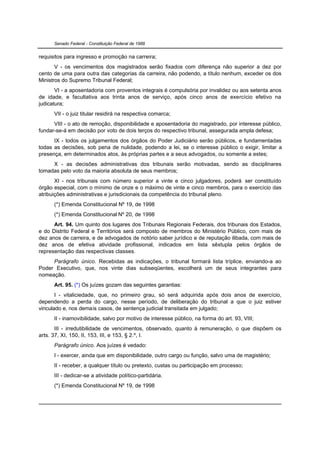 Senado Federal - Constituição Federal de 1988


requisitos para ingresso e promoção na carreira;
       V - os vencimentos dos magistrados serão fixados com diferença não superior a dez por
cento de uma para outra das categorias da carreira, não podendo, a título nenhum, exceder os dos
Ministros do Supremo Tribunal Federal;
       VI - a aposentadoria com proventos integrais é compulsória por invalidez ou aos setenta anos
de idade, e facultativa aos trinta anos de serviço, após cinco anos de exercício efetivo na
judicatura;
      VII - o juiz titular residirá na respectiva comarca;
      VIII - o ato de remoção, disponibilidade e aposentadoria do magistrado, por interesse público,
fundar-se-á em decisão por voto de dois terços do respectivo tribunal, assegurada ampla defesa;
      IX - todos os julgamentos dos órgãos do Poder Judiciário serão públicos, e fundamentadas
todas as decisões, sob pena de nulidade, podendo a lei, se o interesse público o exigir, limitar a
presença, em determinados atos, às próprias partes e a seus advogados, ou somente a estes;
     X - as decisões administrativas dos tribunais serão motivadas, sendo as disciplinares
tomadas pelo voto da maioria absoluta de seus membros;
       XI - nos tribunais com número superior a vinte e cinco julgadores, poderá ser constituído
órgão especial, com o mínimo de onze e o máximo de vinte e cinco membros, para o exercício das
atribuições administrativas e jurisdicionais da competência do tribunal pleno.
      (*) Emenda Constitucional Nº 19, de 1998
      (*) Emenda Constitucional Nº 20, de 1998
      Art. 94. Um quinto dos lugares dos Tribunais Regionais Federais, dos tribunais dos Estados,
e do Distrito Federal e Territórios será composto de membros do Ministério Público, com mais de
dez anos de carreira, e de advogados de notório saber jurídico e de reputação ilibada, com mais de
dez anos de efetiva atividade profissional, indicados em lista sêxtupla pelos órgãos de
representação das respectivas classes.
     Parágrafo único. Recebidas as indicações, o tribunal formará lista tríplice, enviando-a ao
Poder Executivo, que, nos vinte dias subseqüentes, escolherá um de seus integrantes para
nomeação.
      Art. 95. (*) Os juízes gozam das seguintes garantias:
       I - vitaliciedade, que, no primeiro grau, só será adquirida após dois anos de exercício,
dependendo a perda do cargo, nesse período, de deliberação do tribunal a que o juiz estiver
vinculado e, nos demais casos, de sentença judicial transitada em julgado;
      II - inamovibilidade, salvo por motivo de interesse público, na forma do art. 93, VIII;
       III - irredutibilidade de vencimentos, observado, quanto à remuneração, o que dispõem os
arts. 37, XI, 150, II, 153, III, e 153, § 2.º, I.
      Parágrafo único. Aos juízes é vedado:
      I - exercer, ainda que em disponibilidade, outro cargo ou função, salvo uma de magistério;
      II - receber, a qualquer título ou pretexto, custas ou participação em processo;
      III - dedicar-se a atividade político-partidária.
      (*) Emenda Constitucional Nº 19, de 1998
 