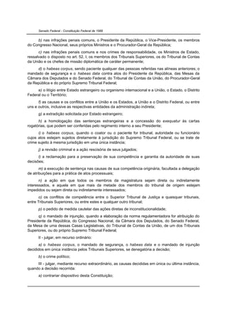 Senado Federal - Constituição Federal de 1988


     b) nas infrações penais comuns, o Presidente da República, o Vice-Presidente, os membros
do Congresso Nacional, seus próprios Ministros e o Procurador-Geral da República;
      c) nas infrações penais comuns e nos crimes de responsabilidade, os Ministros de Estado,
ressalvado o disposto no art. 52, I, os membros dos Tribunais Superiores, os do Tribunal de Contas
da União e os chefes de missão diplomática de caráter permanente;
     d) o habeas corpus, sendo paciente qualquer das pessoas referidas nas alíneas anteriores; o
mandado de segurança e o habeas data contra atos do Presidente da República, das Mesas da
Câmara dos Deputados e do Senado Federal, do Tribunal de Contas da União, do Procurador-Geral
da República e do próprio Supremo Tribunal Federal;
     e) o litígio entre Estado estrangeiro ou organismo internacional e a União, o Estado, o Distrito
Federal ou o Território;
      f) as causas e os conflitos entre a União e os Estados, a União e o Distrito Federal, ou entre
uns e outros, inclusive as respectivas entidades da administração indireta;
      g) a extradição solicitada por Estado estrangeiro;
      h) a homologação das sentenças estrangeiras e a concessão do exequatur às cartas
rogatórias, que podem ser conferidas pelo regimento interno a seu Presidente;
      i) o habeas corpus, quando o coator ou o paciente for tribunal, autoridade ou funcionário
cujos atos estejam sujeitos diretamente à jurisdição do Supremo Tribunal Federal, ou se trate de
crime sujeito à mesma jurisdição em uma única instância;
      j) a revisão criminal e a ação rescisória de seus julgados;
      l) a reclamação para a preservação de sua competência e garantia da autoridade de suas
decisões;
       m) a execução de sentença nas causas de sua competência originária, facultada a delegação
de atribuições para a prática de atos processuais;
       n) a ação em que todos os membros da magistratura sejam direta ou indiretamente
interessados, e aquela em que mais da metade dos membros do tribunal de origem estejam
impedidos ou sejam direta ou indiretamente interessados;
       o) os conflitos de competência entre o Superior Tribunal de Justiça e quaisquer tribunais,
entre Tribunais Superiores, ou entre estes e qualquer outro tribunal;
      p) o pedido de medida cautelar das ações diretas de inconstitucionalidade;
      q) o mandado de injunção, quando a elaboração da norma regulamentadora for atribuição do
Presidente da República, do Congresso Nacional, da Câmara dos Deputados, do Senado Federal,
da Mesa de uma dessas Casas Legislativas, do Tribunal de Contas da União, de um dos Tribunais
Superiores, ou do próprio Supremo Tribunal Federal;
      II - julgar, em recurso ordinário:
      a) o habeas corpus, o mandado de segurança, o habeas data e o mandado de injunção
decididos em única instância pelos Tribunais Superiores, se denegatória a decisão;
      b) o crime político;
     III - julgar, mediante recurso extraordinário, as causas decididas em única ou última instância,
quando a decisão recorrida:
      a) contrariar dispositivo desta Constituição;
 