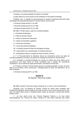 Senado Federal - Constituição Federal de 1988


      b) declarar a inconstitucionalidade de tratado ou lei federal;
      c) julgar válida lei ou ato de governo local contestado em face desta Constituição.
      Parágrafo único. A argüição de descumprimento de preceito fundamental decorrente desta
Constituição será apreciada pelo Supremo Tribunal Federal, na forma da lei.
      (*) Emenda Constitucional Nº 3, de 1993
      (*) Emenda Constitucional Nº 22, de 1999
      (*) Emenda Constitucional Nº 23, de 1999
      Art. 103. (*) Podem propor a ação de inconstitucionalidade:
      I - o Presidente da República;
      II - a Mesa do Senado Federal;
      III - a Mesa da Câmara dos Deputados;
      IV - a Mesa de Assembléia Legislativa;
      V - o Governador de Estado;
      VI - o Procurador-Geral da República;
      VII - o Conselho Federal da Ordem dos Advogados do Brasil;
      VIII - partido político com representação no Congresso Nacional;
      IX - confederação sindical ou entidade de classe de âmbito nacional.
      § 1.º O Procurador-Geral da República deverá ser previamente ouvido nas ações de
inconstitucionalidade e em todos os processos de competência do Supremo Tribunal Federal.
       § 2.º Declarada a inconstitucionalidade por omissão de medida para tornar efetiva norma
constitucional, será dada ciência ao Poder competente para a adoção das providências
necessárias e, em se tratando de órgão administrativo, para fazê-lo em trinta dias.
       § 3.º Quando o Supremo Tribunal Federal apreciar a inconstitucionalidade, em tese, de norma
legal ou ato normativo, citará, previamente, o Advogado-Geral da União, que defenderá o ato ou
texto impugnado.
      (*) Emenda Constitucional Nº 3, de 1993

                                            SEÇÃO III
                                   Do Superior Tribunal de Justiça




      Art. 104. O Superior Tribunal de Justiça compõe-se de, no mínimo, trinta e três Ministros.
      Parágrafo único. Os Ministros do Superior Tribunal de Justiça serão nomeados pelo
Presidente da República, dentre brasileiros com mais de trinta e cinco e menos de sessenta e cinco
anos, de notável saber jurídico e reputação ilibada, depois de aprovada a escolha pelo Senado
Federal, sendo:
     I - um terço dentre juízes dos Tribunais Regionais Federais e um terço dentre
desembargadores dos Tribunais de Justiça, indicados em lista tríplice elaborada pelo próprio
 