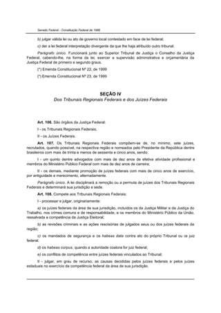 Senado Federal - Constituição Federal de 1988


      b) julgar válida lei ou ato de governo local contestado em face de lei federal;
      c) der a lei federal interpretação divergente da que lhe haja atribuído outro tribunal.
       Parágrafo único. Funcionará junto ao Superior Tribunal de Justiça o Conselho da Justiça
Federal, cabendo-lhe, na forma da lei, exercer a supervisão administrativa e orçamentária da
Justiça Federal de primeiro e segundo graus.
      (*) Emenda Constitucional Nº 22, de 1999
      (*) Emenda Constitucional Nº 23, de 1999



                                      SEÇÃO IV
                 Dos Tribunais Regionais Federais e dos Juízes Federais




      Art. 106. São órgãos da Justiça Federal:
      I - os Tribunais Regionais Federais;
      II - os Juízes Federais.
       Art. 107. Os Tribunais Regionais Federais compõem-se de, no mínimo, sete juízes,
recrutados, quando possível, na respectiva região e nomeados pelo Presidente da República dentre
brasileiros com mais de trinta e menos de sessenta e cinco anos, sendo:
    I - um quinto dentre advogados com mais de dez anos de efetiva atividade profissional e
membros do Ministério Público Federal com mais de dez anos de carreira;
      II - os demais, mediante promoção de juízes federais com mais de cinco anos de exercício,
por antiguidade e merecimento, alternadamente.
     Parágrafo único. A lei disciplinará a remoção ou a permuta de juízes dos Tribunais Regionais
Federais e determinará sua jurisdição e sede.
      Art. 108. Compete aos Tribunais Regionais Federais:
      I - processar e julgar, originariamente:
      a) os juízes federais da área de sua jurisdição, incluídos os da Justiça Militar e da Justiça do
Trabalho, nos crimes comuns e de responsabilidade, e os membros do Ministério Público da União,
ressalvada a competência da Justiça Eleitoral;
      b) as revisões criminais e as ações rescisórias de julgados seus ou dos juízes federais da
região;
      c) os mandados de segurança e os habeas data contra ato do próprio Tribunal ou de juiz
federal;
      d) os habeas corpus, quando a autoridade coatora for juiz federal;
      e) os conflitos de competência entre juízes federais vinculados ao Tribunal;
      II - julgar, em grau de recurso, as causas decididas pelos juízes federais e pelos juízes
estaduais no exercício da competência federal da área de sua jurisdição.
 
