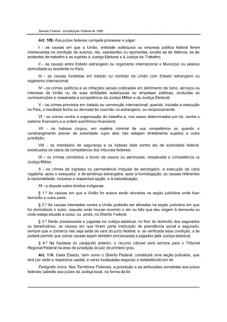 Senado Federal - Constituição Federal de 1988


      Art. 109. Aos juízes federais compete processar e julgar:
       I - as causas em que a União, entidade autárquica ou empresa pública federal forem
interessadas na condição de autoras, rés, assistentes ou oponentes, exceto as de falência, as de
acidentes de trabalho e as sujeitas à Justiça Eleitoral e à Justiça do Trabalho;
      II - as causas entre Estado estrangeiro ou organismo internacional e Município ou pessoa
domiciliada ou residente no País;
      III - as causas fundadas em tratado ou contrato da União com Estado estrangeiro ou
organismo internacional;
       IV - os crimes políticos e as infrações penais praticadas em detrimento de bens, serviços ou
interesse da União ou de suas entidades autárquicas ou empresas públicas, excluídas as
contravenções e ressalvada a competência da Justiça Militar e da Justiça Eleitoral;
      V - os crimes previstos em tratado ou convenção internacional, quando, iniciada a execução
no País, o resultado tenha ou devesse ter ocorrido no estrangeiro, ou reciprocamente;
      VI - os crimes contra a organização do trabalho e, nos casos determinados por lei, contra o
sistema financeiro e a ordem econômico-financeira;
       VII - os habeas corpus, em matéria criminal de sua competência ou quando o
constrangimento provier de autoridade cujos atos não estejam diretamente sujeitos a outra
jurisdição;
      VIII - os mandados de segurança e os habeas data contra ato de autoridade federal,
excetuados os casos de competência dos tribunais federais;
      IX - os crimes cometidos a bordo de navios ou aeronaves, ressalvada a competência da
Justiça Militar;
      X - os crimes de ingresso ou permanência irregular de estrangeiro, a execução de carta
rogatória, após o exequatur, e de sentença estrangeira, após a homologação, as causas referentes
à nacionalidade, inclusive a respectiva opção, e à naturalização;
      XI - a disputa sobre direitos indígenas.
      § 1.º As causas em que a União for autora serão aforadas na seção judiciária onde tiver
domicílio a outra parte.
      § 2.º As causas intentadas contra a União poderão ser aforadas na seção judiciária em que
for domiciliado o autor, naquela onde houver ocorrido o ato ou fato que deu origem à demanda ou
onde esteja situada a coisa, ou, ainda, no Distrito Federal.
      § 3.º Serão processadas e julgadas na Justiça estadual, no foro do domicílio dos segurados
ou beneficiários, as causas em que forem parte instituição de previdência social e segurado,
sempre que a comarca não seja sede de vara do juízo federal, e, se verificada essa condição, a lei
poderá permitir que outras causas sejam também processadas e julgadas pela Justiça estadual.
     § 4.º Na hipótese do parágrafo anterior, o recurso cabível será sempre para o Tribunal
Regional Federal na área de jurisdição do juiz de primeiro grau.
      Art. 110. Cada Estado, bem como o Distrito Federal, constituirá uma seção judiciária, que
terá por sede a respectiva capital, e varas localizadas segundo o estabelecido em lei.
      Parágrafo único. Nos Territórios Federais, a jurisdição e as atribuições cometidas aos juízes
federais caberão aos juízes da Justiça local, na forma da lei.
 