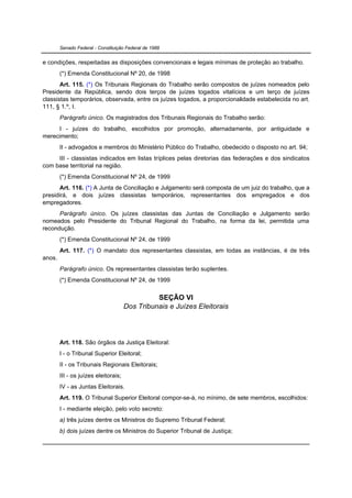 Senado Federal - Constituição Federal de 1988


e condições, respeitadas as disposições convencionais e legais mínimas de proteção ao trabalho.
        (*) Emenda Constitucional Nº 20, de 1998
       Art. 115. (*) Os Tribunais Regionais do Trabalho serão compostos de juízes nomeados pelo
Presidente da República, sendo dois terços de juízes togados vitalícios e um terço de juízes
classistas temporários, observada, entre os juízes togados, a proporcionalidade estabelecida no art.
111, § 1.º, I.
        Parágrafo único. Os magistrados dos Tribunais Regionais do Trabalho serão:
     I - juízes do trabalho, escolhidos por promoção, alternadamente, por antiguidade e
merecimento;
        II - advogados e membros do Ministério Público do Trabalho, obedecido o disposto no art. 94;
     III - classistas indicados em listas tríplices pelas diretorias das federações e dos sindicatos
com base territorial na região.
        (*) Emenda Constitucional Nº 24, de 1999
       Art. 116. (*) A Junta de Conciliação e Julgamento será composta de um juiz do trabalho, que a
presidirá, e dois juízes classistas temporários, representantes dos empregados e dos
empregadores.
      Parágrafo único. Os juízes classistas das Juntas de Conciliação e Julgamento serão
nomeados pelo Presidente do Tribunal Regional do Trabalho, na forma da lei, permitida uma
recondução.
        (*) Emenda Constitucional Nº 24, de 1999
        Art. 117. (*) O mandato dos representantes classistas, em todas as instâncias, é de três
anos.
        Parágrafo único. Os representantes classistas terão suplentes.
        (*) Emenda Constitucional Nº 24, de 1999

                                                SEÇÃO VI
                                      Dos Tribunais e Juízes Eleitorais




        Art. 118. São órgãos da Justiça Eleitoral:
        I - o Tribunal Superior Eleitoral;
        II - os Tribunais Regionais Eleitorais;
        III - os juízes eleitorais;
        IV - as Juntas Eleitorais.
        Art. 119. O Tribunal Superior Eleitoral compor-se-á, no mínimo, de sete membros, escolhidos:
        I - mediante eleição, pelo voto secreto:
        a) três juízes dentre os Ministros do Supremo Tribunal Federal;
        b) dois juízes dentre os Ministros do Superior Tribunal de Justiça;
 