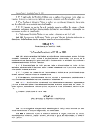Senado Federal - Constituição Federal de 1988


     § 1.º A legitimação do Ministério Público para as ações civis previstas neste artigo não
impede a de terceiros, nas mesmas hipóteses, segundo o disposto nesta Constituição e na lei.
      § 2.º As funções de Ministério Público só podem ser exercidas por integrantes da carreira,
que deverão residir na comarca da respectiva lotação.
     § 3.º O ingresso na carreira far-se-á mediante concurso público de provas e títulos,
assegurada participação da Ordem dos Advogados do Brasil em sua realização, e observada, nas
nomeações, a ordem de classificação.
      § 4.º Aplica-se ao Ministério Público, no que couber, o disposto no art. 93, II e VI.
      Art. 130. Aos membros do Ministério Público junto aos Tribunais de Contas aplicam-se as
disposições desta Seção pertinentes a direitos, vedações e forma de investidura.


                                            SEÇÃO II (*)
                                     Da Advocacia-Geral da União


                            (*) Emenda Constitucional Nº 19, de 1998

       Art. 131. A Advocacia-Geral da União é a instituição que, diretamente ou através de órgão
vinculado, representa a União, judicial e extrajudicialmente, cabendo-lhe, nos termos da lei
complementar que dispuser sobre sua organização e funcionamento, as atividades de consultoria e
assessoramento jurídico do Poder Executivo.
       § 1.º A Advocacia-Geral da União tem por chefe o Advogado-Geral da União, de livre
nomeação pelo Presidente da República dentre cidadãos maiores de trinta e cinco anos, de notável
saber jurídico e reputação ilibada.
       § 2.º O ingresso nas classes iniciais das carreiras da instituição de que trata este artigo
far-se-á mediante concurso público de provas e títulos.
      § 3.º Na execução da dívida ativa de natureza tributária, a representação da União cabe à
Procuradoria-Geral da Fazenda Nacional, observado o disposto em lei.
       Art. 132. (*) Os Procuradores dos Estados e do Distrito Federal exercerão a representação
judicial e a consultoria jurídica das respectivas unidades federadas, organizados em carreira, na
qual o ingresso dependerá de concurso público de provas e títulos, observado o disposto no art.
135.
      (*) Emenda Constitucional Nº 19, de 1998


                                          SEÇÃO III
                              Da Advocacia e da Defensoria Pública




      Art. 133. O advogado é indispensável à administração da justiça, sendo inviolável por seus
atos e manifestações no exercício da profissão, nos limites da lei.
        Art. 134. A Defensoria Pública é instituição essencial à função jurisdicional do Estado,
incumbindo-lhe a orientação jurídica e a defesa, em todos os graus, dos necessitados, na forma do
art. 5.º, LXXIV.
 