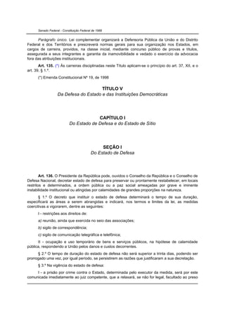 Senado Federal - Constituição Federal de 1988


      Parágrafo único. Lei complementar organizará a Defensoria Pública da União e do Distrito
Federal e dos Territórios e prescreverá normas gerais para sua organização nos Estados, em
cargos de carreira, providos, na classe inicial, mediante concurso público de provas e títulos,
assegurada a seus integrantes a garantia da inamovibilidade e vedado o exercício da advocacia
fora das atribuições institucionais.
       Art. 135. (*) Às carreiras disciplinadas neste Título aplicam-se o princípio do art. 37, XII, e o
art. 39, § 1.º.
      (*) Emenda Constitucional Nº 19, de 1998


                                       TÍTULO V
                   Da Defesa do Estado e das Instituições Democráticas




                                         CAPÍTULO I
                            Do Estado de Defesa e do Estado de Sítio




                                                SEÇÃO I
                                           Do Estado de Defesa




        Art. 136. O Presidente da República pode, ouvidos o Conselho da República e o Conselho de
Defesa Nacional, decretar estado de defesa para preservar ou prontamente restabelecer, em locais
restritos e determinados, a ordem pública ou a paz social ameaçadas por grave e iminente
instabilidade institucional ou atingidas por calamidades de grandes proporções na natureza.
       § 1.º O decreto que instituir o estado de defesa determinará o tempo de sua duração,
especificará as áreas a serem abrangidas e indicará, nos termos e limites da lei, as medidas
coercitivas a vigorarem, dentre as seguintes:
      I - restrições aos direitos de:
      a) reunião, ainda que exercida no seio das associações;
      b) sigilo de correspondência;
      c) sigilo de comunicação telegráfica e telefônica;
      II - ocupação e uso temporário de bens e serviços públicos, na hipótese de calamidade
pública, respondendo a União pelos danos e custos decorrentes.
      § 2.º O tempo de duração do estado de defesa não será superior a trinta dias, podendo ser
prorrogado uma vez, por igual período, se persistirem as razões que justificaram a sua decretação.
      § 3.º Na vigência do estado de defesa:
     I - a prisão por crime contra o Estado, determinada pelo executor da medida, será por este
comunicada imediatamente ao juiz competente, que a relaxará, se não for legal, facultado ao preso
 