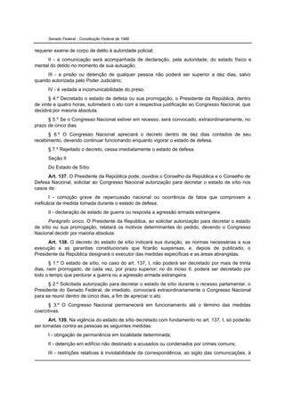 Senado Federal - Constituição Federal de 1988


requerer exame de corpo de delito à autoridade policial;
     II - a comunicação será acompanhada de declaração, pela autoridade, do estado físico e
mental do detido no momento de sua autuação;
     III - a prisão ou detenção de qualquer pessoa não poderá ser superior a dez dias, salvo
quando autorizada pelo Poder Judiciário;
      IV - é vedada a incomunicabilidade do preso.
       § 4.º Decretado o estado de defesa ou sua prorrogação, o Presidente da República, dentro
de vinte e quatro horas, submeterá o ato com a respectiva justificação ao Congresso Nacional, que
decidirá por maioria absoluta.
      § 5.º Se o Congresso Nacional estiver em recesso, será convocado, extraordinariamente, no
prazo de cinco dias.
      § 6.º O Congresso Nacional apreciará o decreto dentro de dez dias contados de seu
recebimento, devendo continuar funcionando enquanto vigorar o estado de defesa.
      § 7.º Rejeitado o decreto, cessa imediatamente o estado de defesa.
      Seção II
      Do Estado de Sítio
      Art. 137. O Presidente da República pode, ouvidos o Conselho da República e o Conselho de
Defesa Nacional, solicitar ao Congresso Nacional autorização para decretar o estado de sítio nos
casos de:
       I - comoção grave de repercussão nacional ou ocorrência de fatos que comprovem a
ineficácia de medida tomada durante o estado de defesa;
      II - declaração de estado de guerra ou resposta a agressão armada estrangeira.
       Parágrafo único. O Presidente da República, ao solicitar autorização para decretar o estado
de sítio ou sua prorrogação, relatará os motivos determinantes do pedido, devendo o Congresso
Nacional decidir por maioria absoluta.
      Art. 138. O decreto do estado de sítio indicará sua duração, as normas necessárias a sua
execução e as garantias constitucionais que ficarão suspensas, e, depois de publicado, o
Presidente da República designará o executor das medidas específicas e as áreas abrangidas.
       § 1.º O estado de sítio, no caso do art. 137, I, não poderá ser decretado por mais de trinta
dias, nem prorrogado, de cada vez, por prazo superior; no do inciso II, poderá ser decretado por
todo o tempo que perdurar a guerra ou a agressão armada estrangeira.
      § 2.º Solicitada autorização para decretar o estado de sítio durante o recesso parlamentar, o
Presidente do Senado Federal, de imediato, convocará extraordinariamente o Congresso Nacional
para se reunir dentro de cinco dias, a fim de apreciar o ato.
      § 3.º O Congresso Nacional permanecerá em funcionamento até o término das medidas
coercitivas.
      Art. 139. Na vigência do estado de sítio decretado com fundamento no art. 137, I, só poderão
ser tomadas contra as pessoas as seguintes medidas:
      I - obrigação de permanência em localidade determinada;
      II - detenção em edifício não destinado a acusados ou condenados por crimes comuns;
      III - restrições relativas à inviolabilidade da correspondência, ao sigilo das comunicações, à
 