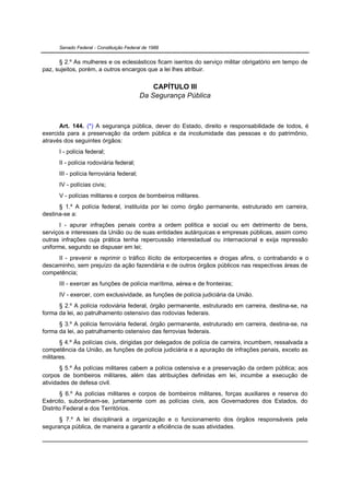 Senado Federal - Constituição Federal de 1988


      § 2.º As mulheres e os eclesiásticos ficam isentos do serviço militar obrigatório em tempo de
paz, sujeitos, porém, a outros encargos que a lei lhes atribuir.

                                               CAPÍTULO III
                                           Da Segurança Pública



      Art. 144. (*) A segurança pública, dever do Estado, direito e responsabilidade de todos, é
exercida para a preservação da ordem pública e da incolumidade das pessoas e do patrimônio,
através dos seguintes órgãos:
      I - polícia federal;
      II - polícia rodoviária federal;
      III - polícia ferroviária federal;
      IV - polícias civis;
      V - polícias militares e corpos de bombeiros militares.
      § 1.º A polícia federal, instituída por lei como órgão permanente, estruturado em carreira,
destina-se a:
       I - apurar infrações penais contra a ordem política e social ou em detrimento de bens,
serviços e interesses da União ou de suas entidades autárquicas e empresas públicas, assim como
outras infrações cuja prática tenha repercussão interestadual ou internacional e exija repressão
uniforme, segundo se dispuser em lei;
     II - prevenir e reprimir o tráfico ilícito de entorpecentes e drogas afins, o contrabando e o
descaminho, sem prejuízo da ação fazendária e de outros órgãos públicos nas respectivas áreas de
competência;
      III - exercer as funções de polícia marítima, aérea e de fronteiras;
      IV - exercer, com exclusividade, as funções de polícia judiciária da União.
      § 2.º A polícia rodoviária federal, órgão permanente, estruturado em carreira, destina-se, na
forma da lei, ao patrulhamento ostensivo das rodovias federais.
      § 3.º A polícia ferroviária federal, órgão permanente, estruturado em carreira, destina-se, na
forma da lei, ao patrulhamento ostensivo das ferrovias federais.
       § 4.º Às polícias civis, dirigidas por delegados de polícia de carreira, incumbem, ressalvada a
competência da União, as funções de polícia judiciária e a apuração de infrações penais, exceto as
militares.
       § 5.º Às polícias militares cabem a polícia ostensiva e a preservação da ordem pública; aos
corpos de bombeiros militares, além das atribuições definidas em lei, incumbe a execução de
atividades de defesa civil.
       § 6.º As polícias militares e corpos de bombeiros militares, forças auxiliares e reserva do
Exército, subordinam-se, juntamente com as polícias civis, aos Governadores dos Estados, do
Distrito Federal e dos Territórios.
      § 7.º A lei disciplinará a organização e o funcionamento dos órgãos responsáveis pela
segurança pública, de maneira a garantir a eficiência de suas atividades.
 