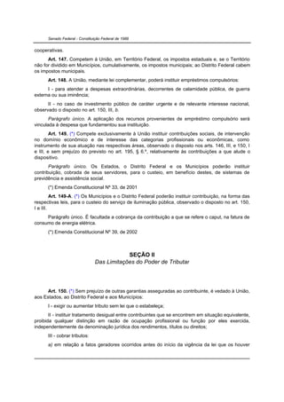 Senado Federal - Constituição Federal de 1988


cooperativas.
      Art. 147. Competem à União, em Território Federal, os impostos estaduais e, se o Território
não for dividido em Municípios, cumulativamente, os impostos municipais; ao Distrito Federal cabem
os impostos municipais.
      Art. 148. A União, mediante lei complementar, poderá instituir empréstimos compulsórios:
      I - para atender a despesas extraordinárias, decorrentes de calamidade pública, de guerra
externa ou sua iminência;
      II - no caso de investimento público de caráter urgente e de relevante interesse nacional,
observado o disposto no art. 150, III, b.
       Parágrafo único. A aplicação dos recursos provenientes de empréstimo compulsório será
vinculada à despesa que fundamentou sua instituição.
        Art. 149. (*) Compete exclusivamente à União instituir contribuições sociais, de intervenção
no domínio econômico e de interesse das categorias profissionais ou econômicas, como
instrumento de sua atuação nas respectivas áreas, observado o disposto nos arts. 146, III, e 150, I
e III, e sem prejuízo do previsto no art. 195, § 6.º, relativamente às contribuições a que alude o
dispositivo.
       Parágrafo único. Os Estados, o Distrito Federal e os Municípios poderão instituir
contribuição, cobrada de seus servidores, para o custeio, em benefício destes, de sistemas de
previdência e assistência social.
      (*) Emenda Constitucional Nº 33, de 2001
         Art. 149-A. (*) Os Municípios e o Distrito Federal poderão instituir contribuição, na forma das
respectivas leis, para o custeio do serviço de iluminação pública, observado o disposto no art. 150,
I e III.
     Parágrafo único. É facultada a cobrança da contribuição a que se refere o caput, na fatura de
consumo de energia elétrica.
      (*) Emenda Constitucional Nº 39, de 2002



                                            SEÇÃO II
                                Das Limitações do Poder de Tributar




      Art. 150. (*) Sem prejuízo de outras garantias asseguradas ao contribuinte, é vedado à União,
aos Estados, ao Distrito Federal e aos Municípios:
      I - exigir ou aumentar tributo sem lei que o estabeleça;
       II - instituir tratamento desigual entre contribuintes que se encontrem em situação equivalente,
proibida qualquer distinção em razão de ocupação profissional ou função por eles exercida,
independentemente da denominação jurídica dos rendimentos, títulos ou direitos;
      III - cobrar tributos:
      a) em relação a fatos geradores ocorridos antes do início da vigência da lei que os houver
 