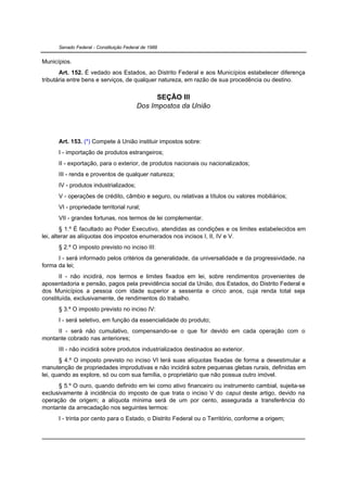 Senado Federal - Constituição Federal de 1988


Municípios.
       Art. 152. É vedado aos Estados, ao Distrito Federal e aos Municípios estabelecer diferença
tributária entre bens e serviços, de qualquer natureza, em razão de sua procedência ou destino.


                                               SEÇÃO III
                                         Dos Impostos da União




      Art. 153. (*) Compete à União instituir impostos sobre:
      I - importação de produtos estrangeiros;
      II - exportação, para o exterior, de produtos nacionais ou nacionalizados;
      III - renda e proventos de qualquer natureza;
      IV - produtos industrializados;
      V - operações de crédito, câmbio e seguro, ou relativas a títulos ou valores mobiliários;
      VI - propriedade territorial rural;
      VII - grandes fortunas, nos termos de lei complementar.
        § 1.º É facultado ao Poder Executivo, atendidas as condições e os limites estabelecidos em
lei, alterar as alíquotas dos impostos enumerados nos incisos I, II, IV e V.
      § 2.º O imposto previsto no inciso III:
      I - será informado pelos critérios da generalidade, da universalidade e da progressividade, na
forma da lei;
       II - não incidirá, nos termos e limites fixados em lei, sobre rendimentos provenientes de
aposentadoria e pensão, pagos pela previdência social da União, dos Estados, do Distrito Federal e
dos Municípios a pessoa com idade superior a sessenta e cinco anos, cuja renda total seja
constituída, exclusivamente, de rendimentos do trabalho.
      § 3.º O imposto previsto no inciso IV:
      I - será seletivo, em função da essencialidade do produto;
     II - será não cumulativo, compensando-se o que for devido em cada operação com o
montante cobrado nas anteriores;
      III - não incidirá sobre produtos industrializados destinados ao exterior.
       § 4.º O imposto previsto no inciso VI terá suas alíquotas fixadas de forma a desestimular a
manutenção de propriedades improdutivas e não incidirá sobre pequenas glebas rurais, definidas em
lei, quando as explore, só ou com sua família, o proprietário que não possua outro imóvel.
      § 5.º O ouro, quando definido em lei como ativo financeiro ou instrumento cambial, sujeita-se
exclusivamente à incidência do imposto de que trata o inciso V do caput deste artigo, devido na
operação de origem; a alíquota mínima será de um por cento, assegurada a transferência do
montante da arrecadação nos seguintes termos:
      I - trinta por cento para o Estado, o Distrito Federal ou o Território, conforme a origem;
 