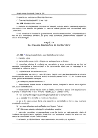 Senado Federal - Constituição Federal de 1988


      II - setenta por cento para o Município de origem.
      (*) Emenda Constitucional Nº 20, de 1998
      Art. 154. A União poderá instituir:
      I - mediante lei complementar, impostos não previstos no artigo anterior, desde que sejam não
cumulativos e não tenham fato gerador ou base de cálculo próprios dos discriminados nesta
Constituição;
     II - na iminência ou no caso de guerra externa, impostos extraordinários, compreendidos ou
não em sua competência tributária, os quais serão suprimidos, gradativamente, cessadas as
causas de sua criação.


                                         SEÇÃO IV
                        Dos Impostos dos Estados e do Distrito Federal




      Art. 155. (*) Compete aos Estados e ao Distrito Federal instituir:
      I - impostos sobre:
      a) transmissão causa mortis e doação, de quaisquer bens ou direitos;
      b) operações relativas à circulação de mercadorias e sobre prestações de serviços de
transporte interestadual e intermunicipal e de comunicação, ainda que as operações e as
prestações se iniciem no exterior;
      c) propriedade de veículos automotores;
       II - adicional de até cinco por cento do que for pago à União por pessoas físicas ou jurídicas
domiciliadas nos respectivos territórios, a título do imposto previsto no art. 153, III, incidente sobre
lucros, ganhos e rendimentos de capital.
      § 1.º O imposto previsto no inciso I, a:
      I - relativamente a bens imóveis e respectivos direitos, compete ao Estado da situação do
bem, ou ao Distrito Federal;
      II - relativamente a bens móveis, títulos e créditos, compete ao Estado onde se processar o
inventário ou arrolamento, ou tiver domicílio o doador, ou ao Distrito Federal;
      III - terá a competência para sua instituição regulada por lei complementar:
      a) se o doador tiver domicílio ou residência no exterior;
      b) se o de cujus possuía bens, era residente ou domiciliado ou teve o seu inventário
processado no exterior;
      IV - terá suas alíquotas máximas fixadas pelo Senado Federal.
      § 2.º O imposto previsto no inciso I, b, atenderá ao seguinte:
       I - será não cumulativo, compensando-se o que for devido em cada operação relativa à
circulação de mercadorias ou prestação de serviços com o montante cobrado nas anteriores pelo
mesmo ou outro Estado ou pelo Distrito Federal;
      II - a isenção ou não-incidência, salvo determinação em contrário da legislação:
 