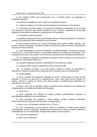 Senado Federal - Constituição Federal de 1988


      a) não implicará crédito para compensação com o montante devido nas operações ou
prestações seguintes;
      b) acarretará a anulação do crédito relativo às operações anteriores;
      III - poderá ser seletivo, em função da essencialidade das mercadorias e dos serviços;
      IV - resolução do Senado Federal, de iniciativa do Presidente da República ou de um terço
dos Senadores, aprovada pela maioria absoluta de seus membros, estabelecerá as alíquotas
aplicáveis às operações e prestações, interestaduais e de exportação;
      V - é facultado ao Senado Federal:
      a) estabelecer alíquotas mínimas nas operações internas, mediante resolução de iniciativa de
um terço e aprovada pela maioria absoluta de seus membros;
       b) fixar alíquotas máximas nas mesmas operações para resolver conflito específico que
envolva interesse de Estados, mediante resolução de iniciativa da maioria absoluta e aprovada por
dois terços de seus membros;
      VI - salvo deliberação em contrário dos Estados e do Distrito Federal, nos termos do disposto
no inciso XII, g, as alíquotas internas, nas operações relativas à circulação de mercadorias e nas
prestações de serviços, não poderão ser inferiores às previstas para as operações interestaduais;
       VII - em relação às operações e prestações que destinem bens e serviços a consumidor final
localizado em outro Estado, adotar-se-á:
      a) a alíquota interestadual, quando o destinatário for contribuinte do imposto;
      b) a alíquota interna, quando o destinatário não for contribuinte dele;
      VIII - na hipótese da alínea a do inciso anterior, caberá ao Estado da localização do
destinatário o imposto correspondente à diferença entre a alíquota interna e a interestadual;
      IX - incidirá também:
       a) sobre a entrada de mercadoria importada do exterior, ainda quando se tratar de bem
destinado a consumo ou ativo fixo do estabelecimento, assim como sobre serviço prestado no
exterior, cabendo o imposto ao Estado onde estiver situado o estabelecimento destinatário da
mercadoria ou do serviço;
     b) sobre o valor total da operação, quando mercadorias forem fornecidas com serviços não
compreendidos na competência tributária dos Municípios;
      X - não incidirá:
      a) sobre operações que destinem ao exterior produtos industrializados, excluídos os
semi-elaborados definidos em lei complementar;
     b) sobre operações que destinem a outros Estados petróleo, inclusive lubrificantes,
combustíveis líquidos e gasosos dele derivados, e energia elétrica;
      c) sobre o ouro, nas hipóteses definidas no art. 153, § 5.º;
       XI - não compreenderá, em sua base de cálculo, o montante do imposto sobre produtos
industrializados, quando a operação, realizada entre contribuintes e relativa a produto destinado à
industrialização ou à comercialização, configure fato gerador dos dois impostos;
      XII - cabe à lei complementar:
      a) definir seus contribuintes;
 