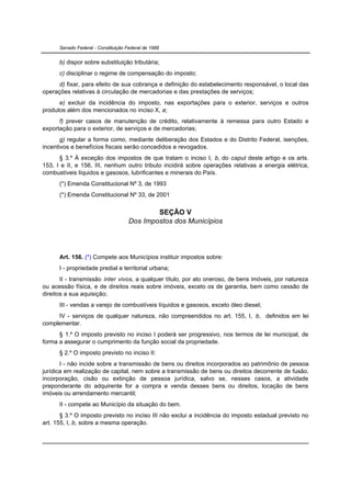 Senado Federal - Constituição Federal de 1988


      b) dispor sobre substituição tributária;
      c) disciplinar o regime de compensação do imposto;
      d) fixar, para efeito de sua cobrança e definição do estabelecimento responsável, o local das
operações relativas à circulação de mercadorias e das prestações de serviços;
      e) excluir da incidência do imposto, nas exportações para o exterior, serviços e outros
produtos além dos mencionados no inciso X, a;
      f) prever casos de manutenção de crédito, relativamente à remessa para outro Estado e
exportação para o exterior, de serviços e de mercadorias;
       g) regular a forma como, mediante deliberação dos Estados e do Distrito Federal, isenções,
incentivos e benefícios fiscais serão concedidos e revogados.
      § 3.º À exceção dos impostos de que tratam o inciso I, b, do caput deste artigo e os arts.
153, I e II, e 156, III, nenhum outro tributo incidirá sobre operações relativas a energia elétrica,
combustíveis líquidos e gasosos, lubrificantes e minerais do País.
      (*) Emenda Constitucional Nº 3, de 1993
      (*) Emenda Constitucional Nº 33, de 2001


                                             SEÇÃO V
                                     Dos Impostos dos Municípios




      Art. 156. (*) Compete aos Municípios instituir impostos sobre:
      I - propriedade predial e territorial urbana;
       II - transmissão inter vivos, a qualquer título, por ato oneroso, de bens imóveis, por natureza
ou acessão física, e de direitos reais sobre imóveis, exceto os de garantia, bem como cessão de
direitos a sua aquisição;
      III - vendas a varejo de combustíveis líquidos e gasosos, exceto óleo diesel;
     IV - serviços de qualquer natureza, não compreendidos no art. 155, I, b, definidos em lei
complementar.
      § 1.º O imposto previsto no inciso I poderá ser progressivo, nos termos de lei municipal, de
forma a assegurar o cumprimento da função social da propriedade.
      § 2.º O imposto previsto no inciso II:
       I - não incide sobre a transmissão de bens ou direitos incorporados ao patrimônio de pessoa
jurídica em realização de capital, nem sobre a transmissão de bens ou direitos decorrente de fusão,
incorporação, cisão ou extinção de pessoa jurídica, salvo se, nesses casos, a atividade
preponderante do adquirente for a compra e venda desses bens ou direitos, locação de bens
imóveis ou arrendamento mercantil;
      II - compete ao Município da situação do bem.
       § 3.º O imposto previsto no inciso III não exclui a incidência do imposto estadual previsto no
art. 155, I, b, sobre a mesma operação.
 