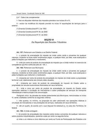 Senado Federal - Constituição Federal de 1988


      § 4.º Cabe à lei complementar:
      I - fixar as alíquotas máximas dos impostos previstos nos incisos III e IV;
       II - excluir da incidência do imposto previsto no inciso IV exportações de serviços para o
exterior.
      (*) Emenda Constitucional Nº 3, de 1993
      (*) Emenda Constitucional Nº 29, de 2000
      (*) Emenda Constitucional Nº 37, de 2002

                                           SEÇÃO VI
                              Da Repartição das Receitas Tributárias




      Art. 157. Pertencem aos Estados e ao Distrito Federal:
       I - o produto da arrecadação do imposto da União sobre renda e proventos de qualquer
natureza, incidente na fonte sobre rendimentos pagos, a qualquer título, por eles, suas autarquias e
pelas fundações que instituírem e mantiverem;
     II - vinte por cento do produto da arrecadação do imposto que a União instituir no exercício da
competência que lhe é atribuída pelo art. 154, I.
      Art. 158. Pertencem aos Municípios:
       I - o produto da arrecadação do imposto da União sobre renda e proventos de qualquer
natureza, incidente na fonte sobre rendimentos pagos, a qualquer título, por eles, suas autarquias e
pelas fundações que instituírem e mantiverem;
        II - cinqüenta por cento do produto da arrecadação do imposto da União sobre a propriedade
territorial rural, relativamente aos imóveis neles situados;
       III - cinqüenta por cento do produto da arrecadação do imposto do Estado sobre a
propriedade de veículos automotores licenciados em seus territórios;
       IV - vinte e cinco por cento do produto da arrecadação do imposto do Estado sobre
operações relativas à circulação de mercadorias e sobre prestações de serviços de transporte
interestadual e intermunicipal e de comunicação.
       Parágrafo único. As parcelas de receita pertencentes aos Municípios, mencionadas no inciso
IV, serão creditadas conforme os seguintes critérios:
       I - três quartos, no mínimo, na proporção do valor adicionado nas operações relativas à
circulação de mercadorias e nas prestações de serviços, realizadas em seus territórios;
      II - até um quarto, de acordo com o que dispuser lei estadual ou, no caso dos Territórios, lei
federal.
      Art. 159. A União entregará:
      I - do produto da arrecadação dos impostos sobre renda e proventos de qualquer natureza e
sobre produtos industrializados, quarenta e sete por cento na seguinte forma:
      a) vinte e um inteiros e cinco décimos por cento ao Fundo de Participação dos Estados e do
 