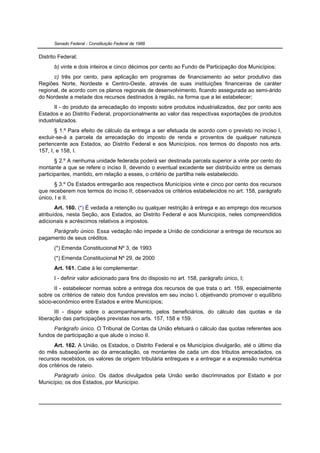 Senado Federal - Constituição Federal de 1988


Distrito Federal;
      b) vinte e dois inteiros e cinco décimos por cento ao Fundo de Participação dos Municípios;
      c) três por cento, para aplicação em programas de financiamento ao setor produtivo das
Regiões Norte, Nordeste e Centro-Oeste, através de suas instituições financeiras de caráter
regional, de acordo com os planos regionais de desenvolvimento, ficando assegurada ao semi-árido
do Nordeste a metade dos recursos destinados à região, na forma que a lei estabelecer;
       II - do produto da arrecadação do imposto sobre produtos industrializados, dez por cento aos
Estados e ao Distrito Federal, proporcionalmente ao valor das respectivas exportações de produtos
industrializados.
       § 1.º Para efeito de cálculo da entrega a ser efetuada de acordo com o previsto no inciso I,
excluir-se-á a parcela da arrecadação do imposto de renda e proventos de qualquer natureza
pertencente aos Estados, ao Distrito Federal e aos Municípios, nos termos do disposto nos arts.
157, I, e 158, I.
       § 2.º A nenhuma unidade federada poderá ser destinada parcela superior a vinte por cento do
montante a que se refere o inciso II, devendo o eventual excedente ser distribuído entre os demais
participantes, mantido, em relação a esses, o critério de partilha nele estabelecido.
       § 3.º Os Estados entregarão aos respectivos Municípios vinte e cinco por cento dos recursos
que receberem nos termos do inciso II, observados os critérios estabelecidos no art. 158, parágrafo
único, I e II.
       Art. 160. (*) É vedada a retenção ou qualquer restrição à entrega e ao emprego dos recursos
atribuídos, nesta Seção, aos Estados, ao Distrito Federal e aos Municípios, neles compreendidos
adicionais e acréscimos relativos a impostos.
     Parágrafo único. Essa vedação não impede a União de condicionar a entrega de recursos ao
pagamento de seus créditos.
      (*) Emenda Constitucional Nº 3, de 1993
      (*) Emenda Constitucional Nº 29, de 2000
      Art. 161. Cabe à lei complementar:
      I - definir valor adicionado para fins do disposto no art. 158, parágrafo único, I;
      II - estabelecer normas sobre a entrega dos recursos de que trata o art. 159, especialmente
sobre os critérios de rateio dos fundos previstos em seu inciso I, objetivando promover o equilíbrio
sócio-econômico entre Estados e entre Municípios;
       III - dispor sobre o acompanhamento, pelos beneficiários, do cálculo das quotas e da
liberação das participações previstas nos arts. 157, 158 e 159.
      Parágrafo único. O Tribunal de Contas da União efetuará o cálculo das quotas referentes aos
fundos de participação a que alude o inciso II.
      Art. 162. A União, os Estados, o Distrito Federal e os Municípios divulgarão, até o último dia
do mês subseqüente ao da arrecadação, os montantes de cada um dos tributos arrecadados, os
recursos recebidos, os valores de origem tributária entregues e a entregar e a expressão numérica
dos critérios de rateio.
      Parágrafo único. Os dados divulgados pela União serão discriminados por Estado e por
Município; os dos Estados, por Município.
 