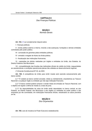 Senado Federal - Constituição Federal de 1988



                                             CAPÍTULO II
                                         Das Finanças Públicas




                                                 SEÇÃO I
                                               Normas Gerais




      Art. 163. (*) Lei complementar disporá sobre:
      I - finanças públicas;
      II - dívida pública externa e interna, incluída a das autarquias, fundações e demais entidades
controladas pelo poder público;
      III - concessão de garantias pelas entidades públicas;
      IV - emissão e resgate de títulos da dívida pública;
      V - fiscalização das instituições financeiras;
        VI - operações de câmbio realizadas por órgãos e entidades da União, dos Estados, do
Distrito Federal e dos Municípios;
      VII - compatibilização das funções das instituições oficiais de crédito da União, resguardadas
as características e condições operacionais plenas das voltadas ao desenvolvimento regional.
      (*) Emenda Constitucional Nº 40, de 2003
      Art. 164. A competência da União para emitir moeda será exercida exclusivamente pelo
banco central.
      § 1.º É vedado ao banco central conceder, direta ou indiretamente, empréstimos ao Tesouro
Nacional e a qualquer órgão ou entidade que não seja instituição financeira.
      § 2.º O banco central poderá comprar e vender títulos de emissão do Tesouro Nacional, com
o objetivo de regular a oferta de moeda ou a taxa de juros.
       § 3.º As disponibilidades de caixa da União serão depositadas no banco central; as dos
Estados, do Distrito Federal, dos Municípios e dos órgãos ou entidades do poder público e das
empresas por ele controladas, em instituições financeiras oficiais, ressalvados os casos previstos
em lei.


                                                 SEÇÃO II
                                              Dos Orçamentos




      Art. 165. Leis de iniciativa do Poder Executivo estabelecerão:
 