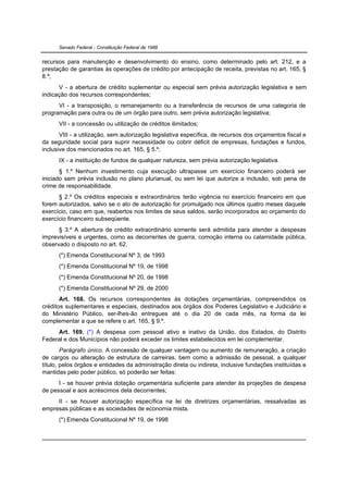Senado Federal - Constituição Federal de 1988


recursos para manutenção e desenvolvimento do ensino, como determinado pelo art. 212, e a
prestação de garantias às operações de crédito por antecipação de receita, previstas no art. 165, §
8.º;
      V - a abertura de crédito suplementar ou especial sem prévia autorização legislativa e sem
indicação dos recursos correspondentes;
      VI - a transposição, o remanejamento ou a transferência de recursos de uma categoria de
programação para outra ou de um órgão para outro, sem prévia autorização legislativa;
      VII - a concessão ou utilização de créditos ilimitados;
       VIII - a utilização, sem autorização legislativa específica, de recursos dos orçamentos fiscal e
da seguridade social para suprir necessidade ou cobrir déficit de empresas, fundações e fundos,
inclusive dos mencionados no art. 165, § 5.º;
      IX - a instituição de fundos de qualquer natureza, sem prévia autorização legislativa.
       § 1.º Nenhum investimento cuja execução ultrapasse um exercício financeiro poderá ser
iniciado sem prévia inclusão no plano plurianual, ou sem lei que autorize a inclusão, sob pena de
crime de responsabilidade.
      § 2.º Os créditos especiais e extraordinários terão vigência no exercício financeiro em que
forem autorizados, salvo se o ato de autorização for promulgado nos últimos quatro meses daquele
exercício, caso em que, reabertos nos limites de seus saldos, serão incorporados ao orçamento do
exercício financeiro subseqüente.
      § 3.º A abertura de crédito extraordinário somente será admitida para atender a despesas
imprevisíveis e urgentes, como as decorrentes de guerra, comoção interna ou calamidade pública,
observado o disposto no art. 62.
      (*) Emenda Constitucional Nº 3, de 1993
      (*) Emenda Constitucional Nº 19, de 1998
      (*) Emenda Constitucional Nº 20, de 1998
      (*) Emenda Constitucional Nº 29, de 2000
       Art. 168. Os recursos correspondentes às dotações orçamentárias, compreendidos os
créditos suplementares e especiais, destinados aos órgãos dos Poderes Legislativo e Judiciário e
do Ministério Público, ser-lhes-ão entregues até o dia 20 de cada mês, na forma da lei
complementar a que se refere o art. 165, § 9.º.
     Art. 169. (*) A despesa com pessoal ativo e inativo da União, dos Estados, do Distrito
Federal e dos Municípios não poderá exceder os limites estabelecidos em lei complementar.
        Parágrafo único. A concessão de qualquer vantagem ou aumento de remuneração, a criação
de cargos ou alteração de estrutura de carreiras, bem como a admissão de pessoal, a qualquer
título, pelos órgãos e entidades da administração direta ou indireta, inclusive fundações instituídas e
mantidas pelo poder público, só poderão ser feitas:
      I - se houver prévia dotação orçamentária suficiente para atender às projeções de despesa
de pessoal e aos acréscimos dela decorrentes;
     II - se houver autorização específica na lei de diretrizes orçamentárias, ressalvadas as
empresas públicas e as sociedades de economia mista.
      (*) Emenda Constitucional Nº 19, de 1998
 