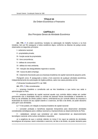 Senado Federal - Constituição Federal de 1988



                                           TÍTULO VII
                                 Da Ordem Econômica e Financeira




                                        CAPÍTULO I
                        Dos Princípios Gerais da Atividade Econômica



        Art. 170. (*) A ordem econômica, fundada na valorização do trabalho humano e na livre
iniciativa, tem por fim assegurar a todos existência digna, conforme os ditames da justiça social,
observados os seguintes princípios:
      I - soberania nacional;
      II - propriedade privada;
      III - função social da propriedade;
      IV - livre concorrência;
      V - defesa do consumidor;
      VI - defesa do meio ambiente;
      VII - redução das desigualdades regionais e sociais;
      VIII - busca do pleno emprego;
      IX - tratamento favorecido para as empresas brasileiras de capital nacional de pequeno porte.
      Parágrafo único. É assegurado a todos o livre exercício de qualquer atividade econômica,
independentemente de autorização de órgãos públicos, salvo nos casos previstos em lei.
      (*) Emenda Constitucional Nº 6, de 1995
      Art. 171. (*) São consideradas:
      I - empresa brasileira a constituída sob as leis brasileiras e que tenha sua sede e
administração no País;
        II - empresa brasileira de capital nacional aquela cujo controle efetivo esteja em caráter
permanente sob a titularidade direta ou indireta de pessoas físicas domiciliadas e residentes no
País ou de entidades de direito público interno, entendendo-se por controle efetivo da empresa a
titularidade da maioria de seu capital votante e o exercício, de fato e de direito, do poder decisório
para gerir suas atividades.
      § 1.º A lei poderá, em relação à empresa brasileira de capital nacional:
      I - conceder proteção e benefícios especiais temporários para desenvolver atividades
consideradas estratégicas para a defesa nacional ou imprescindíveis ao desenvolvimento do País;
      II - estabelecer, sempre que considerar um setor imprescindível ao desenvolvimento
tecnológico nacional, entre outras condições e requisitos:
      a) a exigência de que o controle referido no inciso II do caput se estenda às atividades
tecnológicas da empresa, assim entendido o exercício, de fato e de direito, do poder decisório para
 