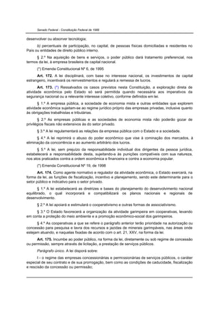 Senado Federal - Constituição Federal de 1988


desenvolver ou absorver tecnologia;
      b) percentuais de participação, no capital, de pessoas físicas domiciliadas e residentes no
País ou entidades de direito público interno.
      § 2.º Na aquisição de bens e serviços, o poder público dará tratamento preferencial, nos
termos da lei, à empresa brasileira de capital nacional.
      (*) Emenda Constitucional Nº 6, de 1995
      Art. 172. A lei disciplinará, com base no interesse nacional, os investimentos de capital
estrangeiro, incentivará os reinvestimentos e regulará a remessa de lucros.
       Art. 173. (*) Ressalvados os casos previstos nesta Constituição, a exploração direta de
atividade econômica pelo Estado só será permitida quando necessária aos imperativos da
segurança nacional ou a relevante interesse coletivo, conforme definidos em lei.
       § 1.º A empresa pública, a sociedade de economia mista e outras entidades que explorem
atividade econômica sujeitam-se ao regime jurídico próprio das empresas privadas, inclusive quanto
às obrigações trabalhistas e tributárias.
       § 2.º As empresas públicas e as sociedades de economia mista não poderão gozar de
privilégios fiscais não extensivos às do setor privado.
      § 3.º A lei regulamentará as relações da empresa pública com o Estado e a sociedade.
      § 4.º A lei reprimirá o abuso do poder econômico que vise à dominação dos mercados, à
eliminação da concorrência e ao aumento arbitrário dos lucros.
      § 5.º A lei, sem prejuízo da responsabilidade individual dos dirigentes da pessoa jurídica,
estabelecerá a responsabilidade desta, sujeitando-a às punições compatíveis com sua natureza,
nos atos praticados contra a ordem econômica e financeira e contra a economia popular.
      (*) Emenda Constitucional Nº 19, de 1998
       Art. 174. Como agente normativo e regulador da atividade econômica, o Estado exercerá, na
forma da lei, as funções de fiscalização, incentivo e planejamento, sendo este determinante para o
setor público e indicativo para o setor privado.
       § 1.º A lei estabelecerá as diretrizes e bases do planejamento do desenvolvimento nacional
equilibrado, o qual incorporará e compatibilizará os planos nacionais e regionais de
desenvolvimento.
      § 2.º A lei apoiará e estimulará o cooperativismo e outras formas de associativismo.
     § 3.º O Estado favorecerá a organização da atividade garimpeira em cooperativas, levando
em conta a proteção do meio ambiente e a promoção econômico-social dos garimpeiros.
      § 4.º As cooperativas a que se refere o parágrafo anterior terão prioridade na autorização ou
concessão para pesquisa e lavra dos recursos e jazidas de minerais garimpáveis, nas áreas onde
estejam atuando, e naquelas fixadas de acordo com o art. 21, XXV, na forma da lei.
      Art. 175. Incumbe ao poder público, na forma da lei, diretamente ou sob regime de concessão
ou permissão, sempre através de licitação, a prestação de serviços públicos.
      Parágrafo único. A lei disporá sobre:
      I - o regime das empresas concessionárias e permissionárias de serviços públicos, o caráter
especial de seu contrato e de sua prorrogação, bem como as condições de caducidade, fiscalização
e rescisão da concessão ou permissão;
 